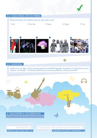 11
6. SOLUCIONES A LOS EJERCICIOS
5.2. Cada oveja con su pareja
5.3. INVESTIGA
6.1.CompruebaloquehasaprendidO
1.1.b,1.2.c,1.3.a,1.4.a,1.5.a,1.6.b,1.7.c,1.8.c,1.9.a,1.10.a,1.11.a.
6.2.Cadaovejaconsupareja
1.C,2.A,3.B,4.E,5.D
Relaciona las fotos con la estética propia de cada estilo musical:
¿Tienes en tu casa alguna de las canciones que has escuchado? Pregúntale a tus padres o a tus hermanos y primos
mayores, a tus abuelos,…Escúchad y bailad juntos sus canciones preferidas. ¡Verás qué divertido!
1- Punk			 2- Hip Hop		 3- Heavy		 4- Hippie		 5- Pop
A B C D E
 