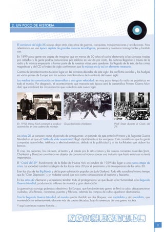 3
El comienzo del siglo XX supuso dejar atrás cien años de guerras, conquistas, transformaciones y revoluciones. Nos
adentramos en una época repleta de grandes avances tecnológicos, promesas y aventuras inimaginables y fantásti-
cas.
En 1899 poca gente era capaz de imaginar que en menos de 50 años el coche desterraría a las carrozas tiradas
por caballos y la gente podría comunicarse por teléfono en vez de por carta, las noticias llegarían a través de la
radio y la música empezaría a formar parte de la nuestras vidas para quedarse. La llegada de la tele, de las cintas
magnéticas y del CD a finales de siglo confirmaron que la música era (y es) un elemento necesario.
Cientos de acontecimientos tuvieron lugar en las primeras décadas de este siglo: los conflictos sociales y las huelgas
en varios países de Europa son los sucesos más llamativos de la entrada del nuevo siglo.
Los medios de comunicación se desarrollan a una gran velocidad: en muy poco tiempo la radio se populariza en
todo el mundo. Por desgracia, el acontecimiento que marcará esta época será la catastrófica Primera Guerra Mun-
dial, que cambiará las circunstancias que rodeaban este nuevo siglo.
Los años 20 se conocen como el periodo de entreguerras: un periodo de paz entre la Primera y la Segunda Guerra
Mundial en el que el “estilo de vida americano” llegó rápidamente a los europeos. Esto consistía en que la gente
compraba automóviles, teléfonos y electrodomésticos, debido a la publicidad y a las facilidades que daban los
bancos.
El cine, los deportes, los cabarets, el teatro y el interés por la alta costura y las nuevas corrientes musicales (Jazz,
Charleston y Blues) se convirtieron en objetos de consumo e hicieron crecer una industria que hasta entonces no tenía
importancia.
El “Crack del 29” (hundimiento de la Bolsa de Nueva York en octubre de 1929) dio lugar a una nueva etapa de
crisis. La sociedad cambió la alegría de los locos años 20 por el pesimismo y la desesperanza de los años 30.
Eran los días de las Big Bands y de la gran admiración popular por Judy Garland. Todo ello sucedía al mismo tiempo
que la “Gran Depresión” y un malestar social que tuvo como consecuencia el nazismo y fascismo.
En los años 40 Alemania y el nazismo tendrán todo el protagonismo ya que llevan a la Humanidad a la Segunda
Guerra Mundial, produciendo millones de muertos y gran destrucción.
La guerra trajo consigo pobreza y desánimo. En Europa, que fue donde esta guerra se llevó a cabo, desaparecieron
ciudades, vías férreas, carreteras, puentes y fábricas, además los campos de cultivo quedaron destrozados.
Tras la Segunda Guerra Mundial, el mundo queda dividido en dos bloques: uno capitalista y otro socialista, que
mantendrán un enfrentamiento durante más de cuatro décadas, bajo la amenaza de una guerra nuclear.
Y aquí comienza nuestra historia…
2. Un poco de historia
En 1910, Henry Ford comenzó a producir
automóviles en una cadena de montaje.
Grupo bailando charleston. Wall Street durante el Crack del
29.
 