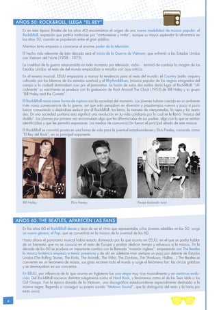 4
Es en esta época (finales de los años 40) encontramos el origen de una nueva modalidad de música popular: el
Rock&Roll, expresión que podría traducirse por “contonearse y rodar”, aunque su mayor esplendor lo alcanzará en
los años 50, cuando se popularizó entre el gran público.
Mientras tanto empieza a conocerse el enorme poder de la televisión.
El hecho más relevante de ésta década será el inicio de la Guerra de Vietnam; que enfrentó a los Estados Unidos
con Vietnam del Norte (1958 - 1975).
La crueldad de la guerra retransmitida en todo momento por televisión, radio… terminó de cambiar la imagen de los
Estados Unidos: el resto de del mundo empezaban a mirarlos con ojos críticos.
En el terreno musical, EEUU empezaría a marcar la tendencia para el resto del mundo: el Country (estilo vaquero
cultivado por los blancos de los estados sureños) y el Rhythm&Blues, (música popular de los negros emigrados del
campo a la ciudad) dominaban casi por el panorama. La fusión de estos dos estilos daría lugar al Rock&Roll: “ofi-
cialmente” su nacimiento se produce con la grabación de Rock Around The Clock (1955) de Bill Haley y su grupo
“Bill Haley and the Comets”.
El Rock&Roll nació como forma de ruptura con la sociedad del momento. Los jóvenes habían crecido en un ambiente
triste como consecuencia de la guerra, así que solo pensaban en diversión y pasatiempos nuevos y poco a poco
fueron conociendo y dejándose seducir por el Rock&Roll: las letras, la manera de interpretarlas, la ropa y las actitu-
des. En una sociedad puritana esto significó una revolución en la vida cotidiana por lo cual se le llamó “música del
diablo”. Los jóvenes por primera vez encontraban algo que les diferenciaba de sus padres, algo con lo que se sentían
identificados y que les permitía expresarse. Los medios de comunicación fueron el principal aliado de este música.
El Rock&Roll se convirtió pronto en una forma de vida para la juventud estadounidense y Elvis Presley, conocido como
“El Rey del Rock”, en su principal exponente.
En los años 60 el Rock&Roll decae y deja de ser el ritmo que representaba a los jóvenes rebeldes en los 50, surge
un nuevo género, el Pop, que se convertiría en la música de la juventud de los 60.
Hasta ahora el panorama musical había estado dominado por lo que ocurría en EEUU, en el que se podía hablar
de un bienestar que no se conocía en el resto de Europa y podían dedicar tiempo y esfuerzos a la música. En la
década de los 60 se produce un importante cambio con la llamada “invasión inglesa”: empezando con The Beatles
la música británica empieza a tomar presencia y de ahí en adelante irían siempre un paso por delante de Estados
Unidos (The Rolling Stones, The Kinks, The Animals, The Who, The Zombies, The Shadows, Hollies…) The Beatles se
convierten en un fenómeno de masas, sus giras recorren todo el mundo y surge el fenómeno fan: las chicas gritaban
y se desmayaban en sus conciertos.
En EEUU, por influencia de lo que ocurría en Inglaterra fue una etapa muy rica musicalmente y en continua evolu-
ción: Del Rock&Roll nacieron distintos subgéneros como el Hard Rock, y fenómenos como el de los Teen Idols o los
Girl Groups. Fue la época dorada de la Motown, una discográfica estadounidense especialmente dedicada a la
música negra, llegando a conseguir su propio sonido “Motown Sound”, que la distinguiría del resto y la haría por
tanto única.
Años 60: The Beatles, aparecen las fans
Bill Halley. Elvis Presley. Pareja bailando twist.
Años 50: Rock&Roll, llega “EL Rey”
 