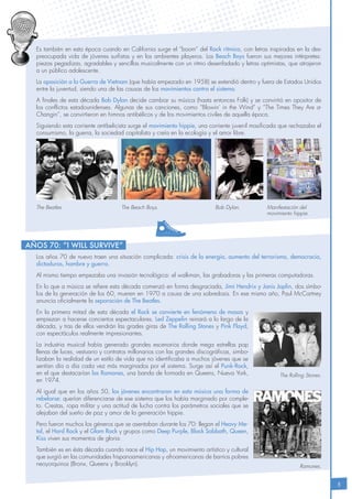 5
Es también en esta época cuando en California surge el “boom” del Rock rítmico, con letras inspiradas en la des-
preocupada vida de jóvenes surfistas y en los ambientes playeros. Los Beach Boys fueron sus mejores intérpretes:
piezas pegadizas, agradables y sencillas musicalmente con un ritmo desenfadado y letras optimistas, que atrajeron
a un público adolescente.
La oposición a la Guerra de Vietnam (que había empezado en 1958) se extendió dentro y fuera de Estados Unidos
entre la juventud, siendo una de las causas de los movimientos contra el sistema.
A finales de esta década Bob Dylan decide cambiar su música (hasta entonces Folk) y se convirtió en opositor de
los conflictos estadounidenses. Algunas de sus canciones, como “Blowin’ in the Wind” y “The Times They Are a-
Changin”, se convirtieron en himnos antibélicos y de los movimientos civiles de aquella época.
Siguiendo esta corriente antibelicista surge el movimiento hippie, una corriente juvenil masificada que rechazaba el
consumismo, la guerra, la sociedad capitalista y creía en la ecología y el amor libre.
Los años 70 de nuevo traen una situación complicada: crisis de la energía, aumento del terrorismo, democracia,
dictaduras, hambre y guerra.
Al mismo tiempo empezaba una invasión tecnológica: el walkman, las grabadoras y las primeras computadoras.
En lo que a música se refiere esta década comenzó en forma desgraciada, Jimi Hendrix y Janis Joplin, dos símbo-
los de la generación de los 60, mueren en 1970 a causa de una sobredosis. En ese mismo año, Paul McCartney
anuncia oficialmente la separación de The Beatles.
En la primera mitad de esta década el Rock se convierte en fenómeno de masas y
empiezan a hacerse conciertos espectaculares. Led Zeppelin reinará a lo largo de la
década, y tras de ellos vendrán las grades giras de The Rolling Stones y Pink Floyd,
con espectáculos realmente impresionantes.
La industria musical había generado grandes escenarios donde mega estrellas pop
llenas de luces, vestuario y contratos millonarios con las grandes discográficas, simbo-
lizaban la realidad de un estilo de vida que no identificaba a muchos jóvenes que se
sentían día a día cada vez más marginados por el sistema. Surge así el Punk-Rock,
en el que destacarían los Ramones, una banda de formada en Queens, Nueva York,
en 1974.
Al igual que en los años 50, los jóvenes encontraron en esta música una forma de
rebelarse: querían diferenciarse de ese sistema que los había marginado por comple-
to. Crestas, ropa militar y una actitud de lucha contra los parámetros sociales que se
alejaban del sueño de paz y amor de la generación hippie.
Pero fueron muchos los géneros que se asentaban durante los 70: llegan el Heavy Me-
tal, el Hard Rock y el Glam Rock y grupos como Deep Purple, Black Sabbath, Queen,
Kiss viven sus momentos de gloria.
También es en ésta década cuando nace el Hip Hop, un movimiento artístico y cultural
que surgió en las comunidades hispanoamericanas y afroamericanas de barrios pobres
neoyorquinos (Bronx, Queens y Brooklyn).
Años 70: “I will survive”
The Rolling Stones.
Ramones.
The Beatles. The Beach Boys. Bob Dylan. Manifestación del
movimiento hippie.
 