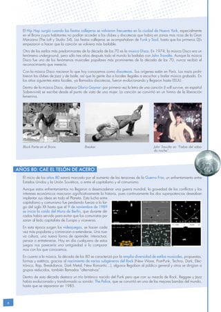 6
El hip hop surgió cuando las fiestas callejeras se volvieron frecuentes en la ciudad de Nueva York, especialmente
en el Bronx cuyos habitantes no podían acceder a los clubes y discotecas que había en zonas mas ricas de la Gran
Manzana (The Loft y Studio 54). Las fiestas callejeras se acompañaban de Funk y Soul, hasta que los primeros DJ’s
empezaron a hacer que la canción se volviera más bailable.
Otro de los estilos más predominantes de la década de los 70 es la música Disco. En 1974, la música Disco era un
fenómeno underground, pero sólo tres años después todo el mundo la bailaba con John Travolta. Aunque la música
Disco fue uno de los fenómenos musicales populares más prominentes de la década de los 70, nunca recibió el
reconocimiento que merecía.
Con la música Disco nacieron lo que hoy conocemos como discotecas. Sus orígenes están en París. Los nazis prohi-
bieron los clubes de Jazz y de baile, así que la gente iba a locales ilegales a escuchar y bailar música grabada. En
los años siguientes estos locales, ya llamados discotecas, fueron evolucionando y llegaron hasta EEUU.
Dentro de la música Disco, destaca Gloria Gaynor: por primera vez la letra de una canción (I will survive, en español
Sobreviviré) se escribe desde el punto de vista de una mujer. La canción se convirtió en un himno de la liberación
femenina.
El inicio de los años 80 estará marcado por el aumento de las tensiones de la Guerra Fría, un enfrentamiento entre
Estados Unidos y la Unión Soviética, o entre el capitalismo y el comunismo.
Aunque estos enfrentamientos no llegaron a desencadenar una guerra mundial, la gravedad de los conflictos y los
intereses económicos marcaron significativamente la historia, pues continuamente las dos superpotencias deseaban
implantar sus ideas en todo el Planeta. Esta lucha entre
capitalismo y comunismo fue perdiendo fuerza a lo lar-
go del siglo XX hasta que el 9 de noviembre de 1989
se inicia la caída del Muro de Berlín, que durante dé-
cadas había servido para evitar que los comunistas pa-
saran al lado capitalista de Europa y viceversa.
En esta época surgen los videojuegos, se hacen cada
vez más populares y comienzan a extenderse. Una nue-
va cultura, una nueva forma de aprender, interactuar,
pensar o entretenerse. Hoy en día cualquiera de estos
juegos nos parecería una antigüedad si lo compara-
mos con los que conocemos.
En cuanto a la música, la década de los 80 se caracterizó por la amplia diversidad de estilos musicales, propuestas,
formas y estética, gracias al nacimiento de varios subgéneros del Rock (New Wave, Post-Punk, Techno, Dark, Elec-
trónico, Rap, Breakdance, Dark Metal, New Romantic...), algunos llegaban al público general y otros se dirigían a
grupos reducidos, también llamados “alternativos”.
Dentro de esta década destaca un trío británico nacido del Punk pero que con su mezcla de Rock, Reggae y Jazz
había evolucionado y transformado su sonido: The Police, que se convirtió en una de las mejores bandas del mundo,
hasta que se separaron en 1985.
Años 80: Cae el Telón de Acero
Block Partie en el Bronx. Breaker. John Travolta en “Fiebre del sába-
do noche”.
 