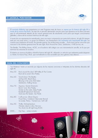 8
El concierto didáctico que presentamos en este Programa trata de hacer un repaso por la historia del siglo XX a
través de la música Pop-Rock. Se trata de un periodo demasiado cercano para que aparezca en los libros de texto
pero lo suficientemente alejado de las nuevas generaciones de estudiantes como para que tengan conocimientos
globales y claros de los sucesos históricos de este siglo.
A través de una representación teatralizada, para una mejor comprensión por parte de la alumno, el siglo XX interpre-
tado por una joven actriz, y su grupo Los Misterios, nos transportará a los momentos más importantes del siglo: Los
inventos que cambiaron el mundo, las grandes guerras, las revoluciones sociales… De la mano de las canciones que
marcaron a las distintas generaciones de este siglo: Rock Around the Clock, Satisfaction, I Will Survive, etc.
The Beatles, The Rolling Stones, ACDC, en el auditorio del colegio con una instrumentación sencilla, en la que pre-
dominan las versiones en acústico.
El objetivo es acercar al público infantil la historia del siglo XX, utilizando un vehículo que realmente puede despertar
su interés: la música Pop y Rock, que normalmente es más accesible que otros géneros más clásicos.
3. ¡MÚSICA, POR FAVOR!
“Los Misterios” harán un recorrido por algunas de las mejores canciones e intérpretes de las distintas décadas del
siglo XX.
Años 50: 	 Rock around the clock. Bill Halley & The Comets
	 Rock de la carcel. Elvis Presley
Años 60: 	 Twist & shout. The Beatles
	 Surfing USA. Beach Boys
	 Blowing in the wind. Bob Dylan
	 Satisfaction. Rolling Stones
Años 70: 	 Aquarius. Quinta Dimensión
	 Burnin´ Love. Elvis Presley
	 Smoke on the water. Deep Purple
	 Rock&roll highschool. Ramones
	 God save the Queen. Sex Pistols
Años 80: 	 I will survive. Gloria Gaynor
	 Proud Mary. Credence Clearwater Revival
	 So Lonely. Police / Tainted Love. Soft Cell
Años 90: 	 Thriller. Michael Jackson
	 Wanted, dead or alive. Bon Jovi
	 You shook me all night long.ACDC
2000... 	 Hip Hop… artista invitado
Guía del Concierto
 