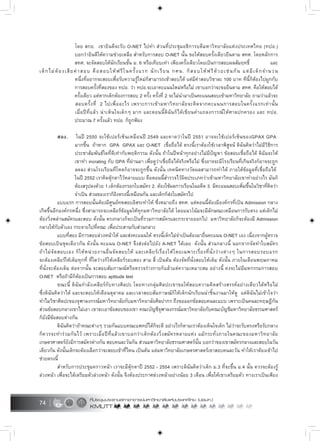 74
โดย สกอ. เขายินดีจะรับ O-NET ไปทำ สวนที่ประชุมอธิการบดีมหาวิทยาลัยแหงประเทศไทย (ทปอ.)
บอกวายินดีใหความชวยเหลือ สำหรับการสอบ O-NET นั้น ขอใหสอบครั้งเดียวยืนตาม สทศ. โดยหลักการ
สทศ. จะจัดสอบใหนักเรียนชั้น ม. 6 หรือเทียบเทา เพียงครั้งเดียวโดยเปนการสอบผลสัมฤทธิ์ และ
เด็กไมตองเสียคาสอบ คือสอบใหฟรีในครั้งแรก นักเรียน กศน. ก็สอบใหฟรีดวยเชนกัน แตมีเด็กจำนวน
หนึ่งที่อยากจะสอบเพื่อรับความรูใหมก็สามารถเขาสอบได แตมีคาสอบวิชาละ 100 บาท ทีนี้ก็ตองไปผูกกับ
การสอบครั้งที่สองของ ทปอ. วา ทปอ.จะเอาคะแนนใหมหรือไม เขาบอกวาจะขอยืนตาม สทศ. คือใหสอบได
ครั้งเดียว แตหากเด็กตองการสอบ 2 ครั้ง ครั้งที่ 2 จะไมนำมาเปนคะแนนสอบเขามหาวิทยาลัย ถามวาแลวจะ
สอบครั้งที่ 2 ไปเพื่ออะไร เพราะการเขามหาวิทยาลัยจะคิดจากคะแนนการสอบในครั้งแรกเทานั้น
เมื่อปที่แลว นาเห็นใจเด็กๆ มาก และตอนนี้ดิฉันก็ไดเขียนคำแถลงการณใหศาลปกครอง และ ทปอ.
ประมาณ 7 ครั้งแลว ทปอ. ก็ถูกฟอง
สอง. ในป 2550 จะใชเปอรเซ็นเหมือนป 2549 และคาดวาในป 2551 อาจจะใชเปอรเซ็นของGPAX GPA
มากขึ้น ถาหาก GPA GPAX และ O-NET เชื่อถือได ตรงนี้เราตองใชเวลาพิสูจน ดิฉันคิดวาไมมีวิธีการ
ประชาสัมพันธใดที่ดีเทากับพฤติกรรม ดังนั้น ถาในปหนาทุกอยางไมมีปญหา ขอสอบเชื่อถือได ดิฉันจะให
เขาทำ incrating กับ GPA ที่ผานมา เพื่อดูวาเชื่อถือไดจริงหรือไม ซึ่งอาจจะมีโรงเรียนที่เกินจริงก็อาจจะถูก
ลดลง สวนโรงเรียนที่โหดก็อาจจะถูกขึ้น ดังนั้น เทคนิคทางวัดผลสามารถทำได ภายใตขอมูลที่เชื่อถือได
ในป 2552 เราคิดตุกตาไวหลายแบบ คือตอนนี้สำรวจไวผิดประเภทวาเขามหาวิทยาลัยเขาทำอยางไร มันก็
ตองสรุปลงดวย 1.เด็กตองกรอกใบสมัคร 2. ตองใชผลการเรียนในอดีต 3. มีคะแนนสอบเพิ่มขึ้นในวิชาที่คิดวา
จำเปน สวนของเราก็อิงตรงนี้เหมือนกัน และเด็กก็สงใบสมัครไป
แบบแรก การสอบนั้นตองมีศูนยทดสอบอิสระทำให ซึ่งหมายถึง สทศ. แตตอนนี้ตองมีองคกรที่เปน Admission กลาง
เกิดขึ้นอีกองคกรหนึ่ง ซึ่งสามารถจะเคลียรขอมูลใหทุกมหาวิทยาลัยได โดยแนวโนมจะมีลักษณะเหมือนการรับตรง แตเด็กไม
ตองวิ่งพลานสมัครและสอบ ดังนั้น ตรงกลางก็จะเปนที่รวมการสมัครและกระจายออกไป มหาวิทยาลัยก็จะตองมี Admission
กลางใหกับตัวเอง กระจายไปที่คณะ เพื่อประสานกับสวนกลาง
แบบที่สอง มีการสอบลวงหนาให และสงคะแนนให ตรงนี้เด็กไมจำเปนตองมายื่นคะแนน O-NET เอง เนื่องจากผูตรวจ
ขอสอบเปนชุดเดียวกัน ดังนั้น คะแนน O-NET จึงสงตอไปยัง A-NET ไดเลย ดังนั้น สวนกลางนี้ นอกจากจัดทำใบสมัคร
ถาไมจัดสอบเอง ก็ใหหนวยงานอื่นจัดสอบให และเคลียรเรื่องใหโดยเฉพาะเรื่องที่นั่งวางตางๆ ในการสอบรอบแรก
จะตองเคลียรใหเต็มทุกที่ ที่ใดวางก็ใหเคลียรรอบสอง สาม สี่ เปนตน ตองจัดที่นั่งสอบใหเต็ม ดังนั้น ภายในเดือนพฤษภาคม
ที่นั่งจะตองเต็ม ตอจากนั้น จะสอบสัมภาษณหรือตรวจรางกายก็แลวแตความเหมาะสม อยางนี้ คงจะไมมีมหกรรมการสอบ
O-NET หรือถามีก็ตองเปนการสอบ aptitude test
ขณะนี้ ดิฉันกำลังเคลียรกับทางศิลปะ โดยทางกลุมศิลปะเขาขอใหสอบความคิดสรางสรรคอยางเดียวไดหรือไม
ซึ่งดิฉันคิดวาได และจะสอบใหเดือนตุลาคม และเวลาสอบสัมภาษณก็ใหเด็กนักเรียนนำชิ้นงานมาใหดู แตดิฉันไมเขาใจวา
ทำไมวิชาศิลปะของจุฬาลงกรณมหาวิทยาลัยกับมหาวิทยาลัยศิลปากร ถึงขอออกขอสอบคนละแบบ เพราะเปนคนละทฤษฎีกัน
สวนขอสอบกลางเขาไมเอา เขาจะเอาขอสอบของเขา คณะบัญชีจุฬาลงกรณมหาวิทยาลัยกับคณะบัญชีมหาวิทยาลัยธรรมศาสตร
ก็ยังมีขอสอบตางกัน
ดิฉันคิดวาถาคณะตางๆ รวมกันแบบคณะแพทยไดก็จะดี อยางไรก็ตามเราตองเห็นใจเด็ก ไมวาจะรับตรงหรือรับกลาง
ก็ควรจะทำรวมกันไว เพราะเมื่อปที่แลวเขาบอกวาเด็กตองวิ่งสมัครหลายแหง แมกระทั่งภายในคณะของมหาวิทยาลัย
เกษตรศาสตรยังมีการสมัครตางกัน สอบคนละวันกัน สวนมหาวิทยาลัยธรรมศาสตรนั้น บอกวาของเขาสมัครกลางและสอบในวัน
เดียวกัน ดังนั้นเด็กจะตองเลือกวาจะสอบเขาที่ไหน เปนตน แตมหาวิทยาลัยเกษตรศาสตรเขาสอบคนละวัน ทำใหเราตองเขาไป
ชวยตรงนี้
สำหรับการประชุมคราวหนา เราจะมีตุกตาป 2552 - 2554 เพราะดิฉันคิดวาเด็ก ม.3 ที่จะขึ้น ม.4 นั้น ควรจะตองรู
ลวงหนา เพื่อจะไดเตรียมตัวลวงหนา ดังนั้น จึงตองประกาศลวงหนาอยางนอย 3 เดือน เพื่อใหเขาเตรียมตัว ทางเราเปนเพียง
 