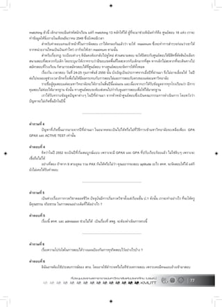 77
matching ตัวนี้ เด็กอาจจะมีแครหัสนักเรียน แตก็ matching 13 หลักใหได ผูที่จะมาชวยดิฉันทำก็คือ ศูนยสอบ 18 แหง เราจะ
ทำขอมูลใหนิ่งภายในเดือนธันวาคม 2549 ซึ่งยังพอมีเวลา
สำหรับคาตอบแทนเจาหนาที่ในการจัดสอบ เราไดตกลงกันแลววา จะให maximum ซึ่งจะทำการสำรวจกอนวาเขาได
จากหนวยงานไหนเปนเงินเทาไหร เราก็จะใหเขา maximum ตามนั้น
สำหรับเรื่องกฎ ระเบียบตางๆ ดิฉันคงตองกลับไปดูใหม สวนสนามสอบ จะใหอิสระกับศูนยสอบไดมีสิทธิ์ตัดสินใจเลือก
สนามสอบที่สะดวกกับเด็ก โดยระบุมาใหเราทราบวามีขอบเขตพื้นที่ใดสะดวกกับเด็กมากที่สุด หากเด็กไมสะดวกที่จะเดินทางไป
สมัครสอบที่โรงเรียน ก็สามารถสมัครสอบไดที่ศูนยสอบ ทางศูนยสอบจะจัดการใหทั้งหมด
เรื่องวัน เวลาสอบ วันที่ 24-25 กุมภาพันธ 2550 นั้น บังเอิญเปนประกาศจากเมื่อปที่ผานมา จึงไมอาจเลื่อนได ในป
ตอไปจะลองดูชวงเวลาอีกครั้งเพื่อไมใหมีผลกระทบกับการสอบไลและการสอบรับตรงของแตละมหาวิทยาลัย
รายชื่อผูคุมสอบแตละมหาวิทยาลัยจะไดภายในสิ้นปนี้แนนอน และเนื่องจากเราไดรับขอมูลจากทุกโรงเรียนวา มีการ
คุมสอบไมคอยไดมาตรฐาน ดังนั้น ทางศูนยสอบจะตองสงคนไปกำกับดูแลการสอบเพื่อใหไดมาตรฐาน
เราไดรับทราบขอมูลปญหาตางๆ ในปที่ผานมา จากหัวหนาศูนยสอบซึ่งเปนคณะกรรมการดำเนินการ โดยหวังวา
ปญหาจะไมเกิดขึ้นอีกในปนี้
.....................................................................
คำถามที่ 4
ปญหาที่เกิดขึ้นมากมายจากปที่ผานมา ในอนาคตจะเปนไปไดหรือไมที่วิธีการเขามหาวิทยาลัยจะเหลือเพียง GPA
GPAX และ ACTIVE TEST เทานั้น
คำตอบที่ 4
คิดวาในป 2552 จะเปนปที่เริ่มสมบูรณแบบ เพราะจะมี GPAX และ GPA ที่ปรับเรียบรอยแลว ไมใชดิบๆ เพราะจะ
เชื่อถือไมได
อยางที่สอง ถาหาก 9 สายอุดม รวม PAX กันไดหรือไมวา คุณอยากจะสอบ aptitude อะไร สทศ. จะจัดสอบใหได แตก็
ยังไมเคยไดรับคำตอบ
.....................................................................
คำถามที่ 5
เปนหวงเรื่องการกวดวิชาตลอดชีวิต ปจจุบันมีการเริ่มกวดวิชาตั้งแตเรียนชั้น ป.1 ดังนั้น เราจะทำอยางไร ที่จะใหครู
มีคุณธรรม จริยธรรม ในการสอนอยางเต็มที่ไดอยางไร ?
คำตอบที่ 5
เรื่องนี้ สทศ. และ admission ชวยไมได เปนเรื่องที่ สพฐ. จะตองดำเนินการตรงนี้
.....................................................................
คำถามที่ 6
เรื่องความโปรงใสในการสอบไดวางแผนปองกันการทุจริตสอบไวอยางไรบาง ?
คำตอบที่ 6
ดิฉันอาจตองใชประสบการณของ สกอ. โดยอาจใชตำรวจหรือไอทีชวยตรวจสอบ เพราะเคยมีคนแอบอางเขามาสอบ
 