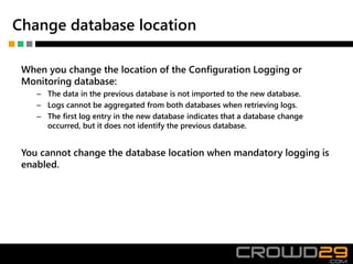 Change database location
When you change the location of the Configuration Logging or
Monitoring database:
– The data in the previous database is not imported to the new database.
– Logs cannot be aggregated from both databases when retrieving logs.
– The first log entry in the new database indicates that a database change
occurred, but it does not identify the previous database.
You cannot change the database location when mandatory logging is
enabled.
 