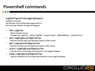 Powershell commands
LogConfigurationLoggingSnapin:
Available commands:
add-PSsnapin Citrix.ConfigurationLoggin.Admin.v1
Get-Command –Module *configurationlogging*
‒ Set-LogSite
Allows settings to be set
Example: Set-LogSite -State Enabled -Locale Dutch –AdminAddress “<controller>”
‒ Get-LogHighLevelOperation
Retrieves existing High Level Operations based on filter criteria
‒ Get-LogLowLevelOperation
Retrieves existing Low Level Operations based on filter criteria
‒ Start-LogHighLevelOperation
Logs the start of a new High Level Operation in the Logging Database
‒ Stop-LogHighLevelOperation
Logs the completion of a new High Level Operation in the Logging Database
 