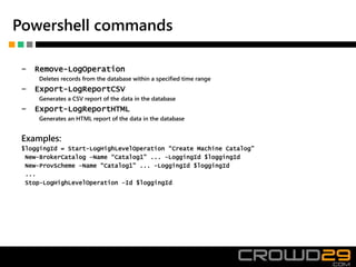 Powershell commands
‒ Remove-LogOperation
Deletes records from the database within a specified time range
‒ Export-LogReportCSV
Generates a CSV report of the data in the database
‒ Export-LogReportHTML
Generates an HTML report of the data in the database
Examples:
$loggingId = Start-LogHighLevelOperation “Create Machine Catalog”
New-BrokerCatalog –Name “Catalog1” ... -LoggingId $loggingId
New-ProvScheme –Name “Catalog1” ... -LoggingId $loggingId
...
Stop-LogHighLevelOperation –Id $loggingId
 