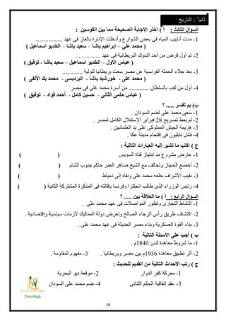 18
‫السؤال‬‫الثالث‬:‫أ‬)‫القوسين‬ ‫بين‬ ‫مما‬ ‫الصحيحة‬ ‫اإلجابة‬ ‫اختر‬:
1-‫عهد‬ ‫فى‬ ‫بالغاز‬ ‫اإلنارة‬ ‫وأدخلت‬ ‫الشوارع‬ ‫بعض‬ ‫فى‬ ‫المياه‬ ‫أنابيب‬ ‫مدت‬.................
(‫على‬ ‫محمد‬–‫باشا‬ ‫ابراهيم‬–‫باشا‬ ‫سعيد‬–‫اسماعيل‬ ‫الخديو‬)
2-‫عهد‬ ‫فى‬ ‫البريطانية‬ ‫البنوك‬ ‫أحد‬ ‫من‬ ‫قرض‬ ‫أول‬ ‫تم‬................
(‫األول‬ ‫عباس‬–‫اسماعيل‬ ‫الخديو‬–‫باشا‬ ‫سعيد‬-‫توفيق‬)
3-‫الفر‬ ‫الحملة‬ ‫جالء‬ ‫بعد‬‫لتولية‬ ‫بريطانيا‬ ‫سعت‬ ‫مصر‬ ‫عن‬ ‫نسية‬.............
(‫على‬ ‫محمد‬-‫باشا‬ ‫خورشيد‬-‫البرديسى‬-‫األلفى‬ ‫بك‬ ‫محمد‬)
4-‫بالسلطان‬ ‫لقب‬ ‫من‬ ‫أول‬.............‫مصر‬ ‫فى‬ ‫غلى‬ ‫محمد‬ ‫أسرة‬ ‫من‬
(‫الثانى‬ ‫حلمى‬ ‫عباس‬-‫كامل‬ ‫حسين‬-‫فؤاد‬ ‫أحمد‬-‫توفيق‬)
‫ب‬)‫تفسر‬ ‫بم‬.....‫؟‬
1-‫السودان‬ ‫لضم‬ ‫على‬ ‫محمد‬ ‫سعى‬.
2-‫تصريح‬ ‫يعط‬ ‫لم‬21‫لمصر‬ ‫الكامل‬ ‫اإلستقالل‬ ‫فبراير‬.
3-‫العثمانيين‬ ‫يد‬ ‫على‬ ‫المملوكى‬ ‫الجيش‬ ‫هزيمة‬.
4-‫عكا‬ ‫مدينة‬ ‫إقتحام‬ ‫فى‬ ‫نابليون‬ ‫فشل‬.
‫ج‬)‫إل‬ ‫تشير‬ ‫ما‬ ‫اكتب‬‫التالية‬ ‫العبارات‬ ‫يه‬:
1-‫السويس‬ ‫قناة‬ ‫إمتياز‬ ‫مد‬ ‫مشروع‬ ‫عارض‬()
2-‫الشام‬ ‫جنوب‬ ‫حاكم‬ ‫العمر‬ ‫ضاهر‬ ‫الشيخ‬ ‫مع‬ ‫وتحالف‬ ‫الحجاز‬ ‫أخضع‬()
3-‫إ‬ ‫ونفاه‬ ‫على‬ ‫محمد‬ ‫خلعه‬ ‫األشراف‬ ‫نقيب‬‫دمياط‬ ‫لى‬()
4-‫الثانية‬ ‫المشتركة‬ ‫المذكرة‬ ‫فى‬ ‫بإقالته‬ ‫وفرنسا‬ ‫انجلترا‬ ‫طالب‬ ‫الذى‬ ‫الوزراء‬ ‫رئيس‬) (
‫السؤال‬‫الرابع‬:‫أ‬)‫بين‬ ‫العالقة‬ ‫ما‬.....‫؟‬
1-‫على‬ ‫محمد‬ ‫عهد‬ ‫فى‬ ‫المواصالت‬ ‫وتطور‬ ‫التجارى‬ ‫النشاط‬.
2-‫وإقتصادية‬ ‫سياسية‬ ‫ألزمات‬ ‫المماليك‬ ‫دولة‬ ‫وتعرض‬ ‫الصالح‬ ‫الرجاء‬ ‫رأس‬ ‫طريق‬ ‫اكتشاف‬.
3-‫على‬ ‫محمد‬ ‫عهد‬ ‫فى‬ ‫الحديثة‬ ‫مصر‬ ‫وبناء‬ ‫العسكرية‬ ‫القوة‬ ‫بناء‬.
‫ب‬)‫التالية‬ ‫األسئلة‬ ‫على‬ ‫أجب‬:
1-‫لندن‬ ‫معاهدة‬ ‫شروط‬ ‫ما‬1148‫م‬.
2-‫معاهدة‬ ‫تطبيق‬ ‫أثر‬1331‫وبريطانيا‬ ‫مصر‬ ‫بين‬ ‫م‬.3-‫المقاومة‬ ‫مفهوم‬.
‫ج‬)‫للحديث‬ ‫القديم‬ ‫من‬ ‫التالية‬ ‫األحداث‬ ‫رتب‬:
1-‫الدوار‬ ‫كفر‬ ‫معركة‬2-‫البحرية‬ ‫ديو‬ ‫موقعة‬
3-‫الثنائى‬ ‫الحكم‬ ‫إتفاقية‬ ‫عقد‬4-‫السودان‬ ‫على‬ ‫محمد‬ ‫ضم‬
ً ‫ثانيا‬:‫التاريخ‬
 
