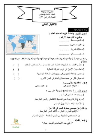 3
‫اإلختبار‬‫الثانى‬
‫األول‬ ‫السؤال‬:‫أ‬)‫خ‬ ‫أمامك‬‫للعالم‬ ‫صماء‬ ‫ريطة‬:
‫األرقام‬ ‫عليه‬ ‫تدل‬ ‫ما‬ ‫وضح‬:
1-‫المحيـــــــــط‬............... :
2-‫منــاخى‬ ‫إقليم‬............... :
3-‫بشرية‬ ‫ساللة‬............... :
4-‫جبــــــــ‬‫ـ‬‫ـــال‬............... :
‫ب‬)‫عة‬‫ع‬‫عالم‬ ‫ضعع‬(√)‫عة‬‫ع‬‫وعالم‬ ‫عحيحة‬‫ع‬‫الص‬ ‫عارات‬‫ع‬‫العب‬ ‫عام‬‫ع‬‫أم‬(×)‫عار‬‫ع‬‫العب‬ ‫عام‬‫ع‬‫أم‬‫عأ‬‫ع‬‫الخط‬ ‫ات‬‫عويب‬‫ع‬‫تص‬ ‫عع‬‫ع‬‫م‬
‫الخطأ‬:
1-‫السكان‬ ‫خصائص‬ ‫دراسة‬ ‫تناولت‬ ‫التى‬ ‫العلمية‬ ‫النظريات‬ ‫من‬ ‫فجنر‬ ‫نظرية‬) (
2-‫الشمالية‬ ‫أمريكا‬ ‫غرب‬ ‫فى‬ ‫اإلنديز‬ ‫جبال‬ ‫تمتد‬) (
3-‫ا‬ ‫الساللة‬ ‫إلى‬ ‫سيبيريا‬ ‫فى‬ ‫التنجوس‬ ‫جماعة‬ ‫تنتمى‬‫لقوقازية‬) (
4-‫الكبرى‬ ‫المدن‬ ‫فى‬ ‫العالم‬ ‫سكان‬ ‫نصف‬ ‫من‬ ‫أكثر‬ ‫يعيش‬) (
‫ج‬)‫باآلتى‬ ‫المقصود‬ ‫ما‬.....‫؟‬
1-‫الجغرافى‬ ‫الموقع‬2-‫مناخى‬ ‫إقليم‬
‫الثانى‬ ‫السؤال‬:‫أ‬)‫على‬ ‫المترتبة‬ ‫النتائج‬ ‫ما‬.....‫؟‬
1-‫آسيا‬ ‫فى‬ ‫السكان‬ ‫عدد‬ ‫زيادة‬.
2-‫المتوسط‬ ‫والبحر‬ ‫األطلنطى‬ ‫المحيط‬ ‫على‬ ‫أوروبا‬ ‫قارة‬ ‫وقوع‬.
3-‫البمباس‬ ‫لسهول‬ ‫اإلقتصادية‬ ‫األهمية‬.
‫ب‬)‫من‬ ً ‫كال‬ ‫فى‬ ‫المطر‬ ‫سقوط‬ ‫موسمى‬ ‫بين‬ ‫قارن‬:
1-‫الحار‬ ‫المدارى‬ ‫اإلقليم‬–‫ال‬ ‫اإلقليم‬‫المتوسط‬ ‫بحر‬.
2-‫المتقدمة‬ ‫الدول‬ ‫فى‬ ‫التعليمية‬ ‫الخصائص‬–‫النامية‬ ‫الدول‬.
‫ج‬)‫إذا‬ ‫رأيك‬ ‫ما‬......‫؟‬
"‫ونيبال‬ ‫أثيوبيا‬ ‫فى‬ ‫األطباء‬ ‫عدد‬ ‫ارتفع‬"
‫مراجعة‬ ‫اختبارات‬
‫ا‬‫اإلعدادى‬ ‫الثالث‬ ‫لصف‬
‫األول‬ ‫الدراسى‬ ‫الفصل‬
ً ‫أوال‬:‫الجغرافيا‬
 