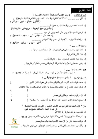 4
‫السؤال‬‫الثالث‬:‫أ‬)‫القوسين‬ ‫بين‬ ‫مما‬ ‫الصحيحة‬ ‫اإلجابة‬ ‫اختر‬:
1-‫كان‬.................‫عام‬ ‫الثانية‬ ‫القاهرة‬ ‫ثورة‬ ‫قامت‬ ‫عندما‬ ‫الفرنسية‬ ‫للحملة‬ ً ‫قائدا‬1188‫م‬
(‫نابليون‬-‫مينو‬-‫ك‬‫ليبر‬-‫بوشار‬)
2-‫معركة‬ ‫بعد‬ ‫عثمانية‬ ‫والية‬ ‫مصر‬ ‫أصبحت‬..............
(‫جالديران‬-‫البحرية‬ ‫ديو‬–‫دابق‬ ‫مرج‬-‫الريدانية‬)
3-‫عهد‬ ‫فى‬ ‫المصريين‬ ‫على‬ ‫اإلجبارى‬ ‫التجنيد‬ ‫فرض‬.............
(‫على‬ ‫محمد‬-‫األول‬ ‫عباس‬-‫سعيد‬-‫اسماعيل‬)
4-‫األجن‬ ‫اإلمتيازات‬ ‫إلغاء‬ ‫تم‬‫لمؤتمر‬ ً ‫وفقا‬ ‫مصر‬ ‫فى‬ ‫بية‬.............
(‫لندن‬-‫باريس‬-‫برلين‬-‫مونترو‬)
‫ب‬)‫تفسر‬ ‫بم‬.....‫؟‬
1-ً ‫دوليا‬ ‫مصر‬ ‫مكانة‬ ‫علو‬ ‫إلى‬ ‫اليونان‬ ‫فى‬ ‫على‬ ‫محمد‬ ‫حروب‬ ‫أدت‬.
2-‫العرابية‬ ‫الثورة‬ ‫فشل‬
3-‫عام‬ ‫دستور‬ ‫المصرى‬ ‫الشعب‬ ‫معارضة‬1338‫م‬.
4-ً ‫وخارجيا‬ ً ‫داخليا‬ ‫مصر‬ ‫فى‬ ‫الوطنية‬ ‫الحركة‬ ‫باعث‬ ‫كامل‬ ‫مصطفى‬ ‫يعتبر‬.
‫ج‬)‫إذا‬ ‫يحدث‬ ‫ماذا‬......‫؟‬
"‫عام‬ ‫البحرية‬ ‫قير‬ ‫أبى‬ ‫معركة‬ ‫فى‬ ‫الفرنسى‬ ‫األسطول‬ ‫تحطيم‬ ‫يتم‬ ‫لم‬1831‫م‬"
‫السؤال‬‫الرابع‬:‫أ‬)‫اآلتية‬ ‫األعمال‬ ‫تنسب‬ ‫لمن‬....‫؟‬
1-‫الكبير‬ ‫التل‬ ‫معركة‬ ‫فى‬ ‫واستشهد‬ ‫البريطانية‬ ‫القوات‬ ‫أمام‬ ‫بقواته‬ ‫صمد‬) (
2-‫سنة‬ ‫واإلسكندرية‬ ‫القاهرة‬ ‫بين‬ ‫حديد‬ ‫سكك‬ ‫إنشاء‬ ‫فى‬ ‫الشروع‬ ‫عهده‬ ‫فى‬ ‫تم‬1112‫م‬
) (
3-‫مصر‬ ‫فى‬ ‫بريطانى‬ ‫معتمد‬ ‫وأقوى‬ ‫أول‬) (
4-‫عام‬ ‫لمصر‬ ‫الفعلى‬ ‫الحاكم‬ ‫أصبح‬1811‫منافسيه‬ ‫من‬ ‫تخلص‬ ‫أن‬ ‫بعد‬()
‫ب‬)"‫الحديث‬ ‫تاريخه‬ ‫مر‬ ‫على‬ ‫المصرى‬ ‫الشعب‬ ‫بها‬ ‫قام‬ ‫التى‬ ‫الثورات‬ ‫تعدد‬"
‫ال‬ ‫العبارة‬ ‫ضوء‬ ‫فى‬‫س‬‫يلى‬ ‫ما‬ ‫وضح‬ ‫ابقة‬:
1-‫ثورة‬ ‫قيام‬ ‫عوامل‬ ‫من‬ ‫اثنين‬1313‫م‬.
2-‫طال‬ ‫التى‬ ‫واألمة‬ ‫الجيش‬ ‫مطالب‬ ‫أهم‬‫سبتمبر‬ ‫مظاهرة‬ ‫فى‬ ‫عرابى‬ ‫بها‬ ‫ب‬1111‫م‬.
3-‫مصر‬ ‫حكم‬ ‫توليه‬ ‫بعد‬ ‫الشعبية‬ ‫الزعامة‬ ‫من‬ ‫على‬ ‫محمد‬ ‫موقف‬.
4-‫خارجية‬ ‫قوى‬ ‫على‬ ‫اإلنجليز‬ ‫ضد‬ ‫نضاله‬ ‫فى‬ ‫كامل‬ ‫مصطفى‬ ‫إعتماد‬ ‫فى‬ ‫رأيك‬.
ً ‫ثانيا‬:‫التاريخ‬
 