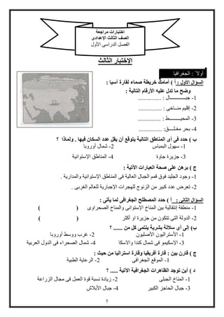 1
‫اإلختبار‬‫الثالث‬
‫األول‬ ‫السؤال‬:‫أ‬)‫صماء‬ ‫خريطة‬ ‫أمامك‬‫آسيا‬ ‫لقارة‬:
‫وضح‬‫األرقام‬ ‫عليه‬ ‫تدل‬ ‫ما‬‫التالية‬:
1-‫جبــــــــــــال‬............... :
2-‫منــاخى‬ ‫إقليم‬............... :
3-‫المحيـــــــــط‬............... :
4-‫مغـلــــق‬ ‫بحر‬............... :
‫ب‬)‫فيها‬ ‫السكان‬ ‫عدد‬ ‫يقل‬ ‫أن‬ ‫يتوقع‬ ‫التالية‬ ‫المناطق‬ ‫أى‬ ‫فى‬ ‫حدد‬.‫؟‬ ‫ولماذا‬
1-‫البمباس‬ ‫سهول‬2-‫أوروبا‬ ‫شمال‬
3-‫جاوة‬ ‫جزيرة‬4-‫اإلستوائية‬ ‫المناطق‬
‫ج‬)‫اآلتية‬ ‫العبارات‬ ‫صحة‬ ‫على‬ ‫برهن‬:
1-‫والمدارية‬ ‫اإلستوائية‬ ‫المناطق‬ ‫فى‬ ‫العالية‬ ‫الجبال‬ ‫قمم‬ ‫فوق‬ ‫الجليد‬ ‫وجود‬.
2-‫من‬ ‫كبير‬ ‫عدد‬ ‫تعرض‬‫الغربى‬ ‫للعالم‬ ‫اإلجبارية‬ ‫للهجرات‬ ‫الزنوج‬.
‫الثانى‬ ‫السؤال‬:‫أ‬)‫يأتى‬ ‫لما‬ ‫الجغرافى‬ ‫المصطلح‬ ‫حدد‬:
1-‫الصحراوى‬ ‫والمناخ‬ ‫اإلستوائى‬ ‫المناخ‬ ‫بين‬ ‫إنتقالية‬ ‫منطقة‬) (
2-‫تتكو‬ ‫التى‬ ‫الدولة‬‫أكثر‬ ‫او‬ ‫جزيرة‬ ‫من‬ ‫ن‬) (
‫ب‬)‫من‬ ‫كل‬ ‫ينتمى‬ ‫بشرية‬ ‫ساللة‬ ‫أى‬ ‫إلى‬......‫؟‬
1-‫األصليون‬ ‫األستراليون‬2-‫أوروبا‬ ‫ووسط‬ ‫غرب‬
3-‫واالسكا‬ ‫كندا‬ ‫شمال‬ ‫فى‬ ‫اإلسكيمو‬4-‫العربية‬ ‫الدول‬ ‫فى‬ ‫الصحراء‬ ‫شمال‬
‫ج‬)‫بين‬ ‫قارن‬:‫حيث‬ ‫من‬ ‫استراليا‬ ‫وقارة‬ ‫أفريقيا‬ ‫قارة‬:
1-‫الجغرافى‬ ‫الموقع‬2-‫الطبية‬ ‫الرعاية‬
‫د‬)‫اآلتية‬ ‫الجغرافية‬ ‫الظاهرات‬ ‫توجد‬ ‫أين‬.....‫؟‬
1-‫الجبلى‬ ‫المناخ‬2-‫الزراعة‬ ‫مجال‬ ‫فى‬ ‫العمل‬ ‫قوة‬ ‫نسبة‬ ‫زيادة‬
3-‫الكبير‬ ‫الحاجز‬ ‫جبال‬4-‫األبالش‬ ‫جبال‬
‫مراجعة‬ ‫اختبارات‬
‫اإلعدادى‬ ‫الثالث‬ ‫الصف‬
‫األول‬ ‫الدراسى‬ ‫الفصل‬
ً ‫أوال‬:‫الجغرافيا‬
 