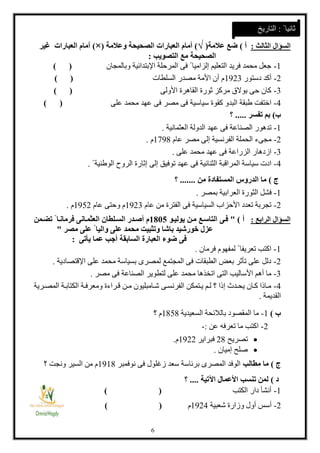 1
‫السؤال‬‫الثالث‬:‫أ‬)‫عالمة‬ ‫ضع‬(√)‫العبار‬ ‫أمام‬‫وعالمة‬ ‫الصحيحة‬ ‫ات‬(×)‫غير‬ ‫العبارات‬ ‫أمام‬
‫الصحيحة‬‫التصويب‬ ‫مع‬:
1-‫وبالمجان‬ ‫اإلبتدائية‬ ‫المرحلة‬ ‫فى‬ ً ‫إلزاميا‬ ‫التعليم‬ ‫فريد‬ ‫محمد‬ ‫جعل‬) (
2-‫دستور‬ ‫أكد‬1323‫السلطات‬ ‫مصدر‬ ‫األمة‬ ‫أن‬ ‫م‬) (
3-‫األولى‬ ‫القاهرة‬ ‫ثورة‬ ‫مركز‬ ‫بوالق‬ ‫حى‬ ‫كان‬) (
4-‫على‬ ‫محمد‬ ‫عهد‬ ‫فى‬ ‫مصر‬ ‫فى‬ ‫سياسية‬ ‫كقوة‬ ‫البدو‬ ‫طبقة‬ ‫اختفت‬) (
‫ب‬)‫تفسر‬ ‫بم‬.....‫؟‬
1-‫العثمانية‬ ‫الدولة‬ ‫عهد‬ ‫فى‬ ‫الصناعة‬ ‫تدهور‬.
2-‫عام‬ ‫مصر‬ ‫إلى‬ ‫الفرنسية‬ ‫الحملة‬ ‫مجىء‬1831‫م‬.
3-‫على‬ ‫محمد‬ ‫عهد‬ ‫فى‬ ‫الزراعة‬ ‫ازدهار‬.
4-ً ‫الوطنية‬ ‫الروح‬ ‫إثارة‬ ‫إلى‬ ‫توفيق‬ ‫عهد‬ ‫فى‬ ‫الثنائية‬ ‫المراقبة‬ ‫سياسة‬ ‫ادت‬.
‫ج‬)‫الد‬ ‫ما‬‫من‬ ‫المستفادة‬ ‫روس‬.......‫؟‬
1-‫بمصر‬ ‫العرابية‬ ‫الثورة‬ ‫فشل‬.
2-‫عام‬ ‫من‬ ‫الفترة‬ ‫فى‬ ‫السياسية‬ ‫األحزاب‬ ‫تعدد‬ ‫تجربة‬1323‫عام‬ ‫وحتى‬ ‫م‬1312‫م‬.
‫السؤال‬‫الرابع‬:‫أ‬)"‫يوليعو‬ ‫معن‬ ‫التاسعع‬ ‫فعى‬8188‫فر‬ ‫العثمعانى‬ ‫السعلطان‬ ‫أصعدر‬ ‫م‬‫تمعمن‬ ً ‫مانعا‬
‫مصر‬ ‫على‬ ً ‫واليا‬ ‫على‬ ‫محمد‬ ‫وتثبيت‬ ‫باشا‬ ‫خورشيد‬ ‫عزل‬"
‫ال‬ ‫العبارة‬ ‫ضوء‬ ‫فى‬‫س‬‫ابقة‬‫يأتى‬ ‫عما‬ ‫أجب‬:
1-‫فرمان‬ ‫لمفهوم‬ ً ‫تعريفا‬ ‫اكتب‬.
2-‫اإلقتصاد‬ ‫على‬ ‫محمد‬ ‫بسياسة‬ ‫لمصرى‬ ‫المجتمع‬ ‫فى‬ ‫الطبقات‬ ‫بعض‬ ‫تأثر‬ ‫على‬ ‫دلل‬‫ية‬.
3-‫مصر‬ ‫فى‬ ‫الصناعة‬ ‫لتطوير‬ ‫على‬ ‫محمد‬ ‫اتخذها‬ ‫التى‬ ‫األساليب‬ ‫أهم‬ ‫ما‬.
4-‫ارية‬‫ا‬‫المص‬ ‫اة‬‫ا‬‫الكتاب‬ ‫اة‬‫ا‬‫ومعرف‬ ‫اراءة‬‫ا‬‫ق‬ ‫ان‬‫ا‬‫م‬ ‫اامبليون‬‫ا‬‫ش‬ ‫اى‬‫ا‬‫الفرنس‬ ‫اتمكن‬‫ا‬‫ي‬ ‫ام‬‫ا‬‫ل‬ ‫ت‬ ‫ا‬ ‫إ‬ ‫اد؟‬‫ا‬‫يح‬ ‫اان‬‫ا‬‫ك‬ ‫ا‬ ‫اا‬‫ا‬‫م‬
‫القديمة‬.
‫ب‬)1-‫السعيدية‬ ‫بالالئحة‬ ‫المقصود‬ ‫ما‬1111‫ت‬ ‫م‬
2-‫عن‬ ‫تعرفه‬ ‫ما‬ ‫اكتب‬:-
‫تصريح‬21‫فبراير‬1322‫م‬.
‫إميان‬ ‫صلح‬.
‫ج‬)‫مطالب‬ ‫ما‬‫نوفمبر‬ ‫فى‬ ‫زغلول‬ ‫سعد‬ ‫برئاسة‬ ‫المصرى‬ ‫الوفد‬1311‫ت‬ ‫ونجت‬ ‫السير‬ ‫من‬ ‫م‬
‫د‬)‫اآلتية‬ ‫األعمال‬ ‫تنسب‬ ‫لمن‬....‫؟‬
1-‫الكتب‬ ‫دار‬ ‫أنشأ‬) (
2-‫شعبية‬ ‫وزارة‬ ‫أول‬ ‫أسس‬1324‫م‬) (
ً ‫ثانيا‬:‫التاريخ‬
 