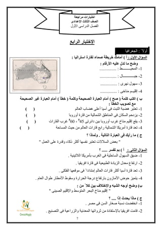 8
‫اإلختبار‬‫الرابع‬
‫األول‬ ‫السؤال‬:‫أ‬)‫صماء‬ ‫خريطة‬ ‫أمامك‬‫استراليا‬ ‫لقارة‬:
‫األرقام‬ ‫عليه‬ ‫تدل‬ ‫ما‬ ‫وضح‬:
1-‫المحيـــــــــط‬............... :
2-‫جبــــــــــــال‬............... :
3-‫نهرى‬ ‫سهول‬........ :.......
4-‫مناخى‬ ‫إقليــم‬............... :
‫ب‬)‫كلمة‬ ‫اكتب‬(‫صح‬)‫وكلمة‬ ‫الصحيحة‬ ‫العبارة‬ ‫أمام‬(‫خطأ‬)‫الصحيحة‬ ‫غير‬ ‫العبارة‬ ‫أمام‬
‫الخطأ‬ ‫تصويب‬ ‫مع‬:
1-‫العالم‬ ‫هضاب‬ ‫أعلى‬ ‫آسيا‬ ‫فى‬ ‫التبت‬ ‫هضبة‬ ‫تعتبر‬) (
2-‫الس‬ ‫يزدحم‬‫أوروبا‬ ‫قارة‬ ‫من‬ ‫الشمالية‬ ‫المناطق‬ ‫فى‬ ‫كان‬) (
3-‫دائرتى‬ ‫بين‬ ‫أوروبا‬ ‫غرب‬ ‫مناخ‬ ‫إقليم‬ ‫يقع‬8
41،8
18‫القارات‬ ‫غرب‬) (
4-‫المساحة‬ ‫حيث‬ ‫من‬ ‫العالم‬ ‫قارات‬ ‫رابع‬ ‫الشمالية‬ ‫أمريكا‬ ‫قارة‬ ‫تعد‬()
‫ج‬)‫التالية‬ ‫العبارة‬ ‫فى‬ ‫رأيك‬ ‫ما‬.‫؟‬ ‫ولماذا‬
"‫العمل‬ ‫على‬ ‫وقدرة‬ ‫كاء‬ ‫أكثر‬ ‫نفسها‬ ‫تعتبر‬ ‫السالالت‬ ‫بعض‬"
‫الثانى‬ ‫السؤال‬:‫أ‬)‫تفسر‬ ‫بم‬.....‫؟‬
1-‫الالتينية‬ ‫بأمريكا‬ ‫الغرب‬ ‫فى‬ ‫الساحلية‬ ‫السهول‬ ‫ضيق‬.
2-‫افريقيا‬ ‫قارة‬ ‫فى‬ ‫الطبيعية‬ ‫الزيادة‬ ‫معدل‬ ‫ارتفاع‬.
3-‫الفلكى‬ ‫موقعها‬ ‫فى‬ ً ‫إمتدادا‬ ‫العالم‬ ‫قارات‬ ‫أكثر‬ ‫آسيا‬ ‫قارة‬ ‫تعد‬.
4-‫العام‬ ‫طوال‬ ‫األمطار‬ ‫وسقوط‬ ‫الحرارة‬ ‫درجة‬ ‫بارتفاع‬ ‫األمازون‬ ‫حوض‬ ‫يتميز‬.
‫ب‬)‫ك‬ ‫بين‬ ‫واإلختالف‬ ‫الشبه‬ ‫أوجه‬ ‫وضح‬‫من‬ ً ‫ال‬:
"‫الصينى‬ ‫واإلقليم‬ ‫المتوسط‬ ‫البحر‬ ‫مناخ‬ ‫إقليم‬"
‫ج‬)‫إذا‬ ‫يحدث‬ ‫ماذا‬....‫؟‬
1-‫مصر‬ ‫فى‬ ‫السن‬ ‫صغار‬ ‫نسبة‬ ‫انخفضت‬.
2-‫التصنيع‬ ‫فى‬ ‫والزراعية‬ ‫المعدنية‬ ‫ثرواتها‬ ‫من‬ ‫باإلستفادة‬ ‫افريقيا‬ ‫قامت‬.
‫مراجعة‬ ‫اختبارات‬
‫اإلعدادى‬ ‫الثالث‬ ‫الصف‬
‫األول‬ ‫الدراسى‬ ‫الفصل‬
ً ‫أوال‬:‫الجغرافيا‬
 