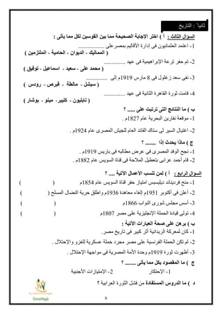 1
‫السؤال‬‫الثالث‬:‫أ‬)‫القوسين‬ ‫بين‬ ‫مما‬ ‫الصحيحة‬ ‫اإلجابة‬ ‫اختر‬‫لكل‬‫يأتى‬ ‫مما‬:
1-‫بمصرعلى‬ ‫األقاليم‬ ‫إدارة‬ ‫فى‬ ‫العثمانيون‬ ‫اعتمد‬.................
(‫المماليك‬-‫الديوان‬-‫الحامية‬-‫الملتزمين‬)
2-‫عهد‬ ‫فى‬ ‫اإلبراهيمية‬ ‫ترعة‬ ‫حفر‬ ‫تم‬..............
(‫على‬ ‫محمد‬-‫سعيد‬-‫اسماعيل‬-‫توفيق‬)
3-‫فى‬ ‫زغلول‬ ‫سعد‬ ‫نفى‬1‫مارس‬1313‫إلى‬ ‫م‬..............
(‫سيشل‬-‫مالطة‬-‫قبرص‬-‫رودس‬)
4-‫الثانية‬ ‫القاهرة‬ ‫ثورة‬ ‫قامت‬‫عهد‬ ‫فى‬..............
(‫نابليون‬-‫كليبر‬-‫مينو‬-‫بوشار‬)
‫ب‬)‫على‬ ‫ترتبت‬ ‫التى‬ ‫النتائج‬ ‫ما‬.....‫؟‬
1-‫عام‬ ‫البحرية‬ ‫نفارين‬ ‫موقعة‬1128‫م‬.
2-‫ا‬ ‫للجيش‬ ‫العام‬ ‫القائد‬ ‫ستاك‬ ‫لى‬ ‫السير‬ ‫اغتيال‬‫عام‬ ‫لمصرى‬1324‫م‬.
‫ج‬)‫إذا‬ ‫يحدث‬ ‫ماذا‬.......‫؟‬
1-‫باريس‬ ‫فى‬ ‫مطالبه‬ ‫عرض‬ ‫فى‬ ‫المصرى‬ ‫الوفد‬ ‫نجح‬1313‫م‬.
2-‫عام‬ ‫السويس‬ ‫قناة‬ ‫فى‬ ‫المالحة‬ ‫بتعطيل‬ ‫عرابى‬ ‫أحمد‬ ‫قام‬1112‫م‬.
‫السؤال‬‫الرابع‬:‫أ‬)‫اآلتية‬ ‫األعمال‬ ‫تنسب‬ ‫لمن‬....‫؟‬
1-‫عام‬ ‫السويس‬ ‫قناة‬ ‫حفر‬ ‫امتياز‬ ‫ديليسبس‬ ‫فرديناند‬ ‫منح‬1114‫م‬()
2-‫أكتوبر‬ ‫فى‬ ‫أعلن‬1311‫معاهدة‬ ‫إلغاء‬ ‫م‬1331‫المسلح‬ ‫النضال‬ ‫حرية‬ ‫واطلق‬ ‫م‬()
3-‫مج‬ ‫أسس‬‫النواب‬ ‫شورى‬ ‫لس‬1111‫م‬()
4-‫مصر‬ ‫على‬ ‫اإلنجليزية‬ ‫الحملة‬ ‫قيادة‬ ‫تولى‬1188‫م‬()
‫ب‬)‫اآلتية‬ ‫العبارات‬ ‫صحة‬ ‫على‬ ‫برهن‬:
1-‫كب‬ ‫أثر‬ ‫الريدانية‬ ‫لمعركة‬ ‫كان‬‫مصر‬ ‫تاريخ‬ ‫فى‬ ‫ير‬.
2-‫واإلحتالل‬ ‫للغزو‬ ‫عسكرية‬ ‫حملة‬ ‫مجرد‬ ‫مصر‬ ‫على‬ ‫الفرنسية‬ ‫الحملة‬ ‫تكن‬ ‫لم‬.
3-‫ثورة‬ ‫أظهرت‬1313‫اإلحتالل‬ ‫مواجهة‬ ‫فى‬ ‫المصرية‬ ‫األمة‬ ‫وحدة‬ ‫م‬.
‫ج‬)‫يأتى‬ ‫مما‬ ‫بكل‬ ‫المقصود‬ ‫ما‬.......‫؟‬
1-‫اإلحتكار‬2-‫اإلمتي‬‫األجنبية‬ ‫ازات‬
‫د‬)‫المستفادة‬ ‫الدروس‬ ‫ما‬‫ت‬ ‫العرابية‬ ‫الثورة‬ ‫فشل‬ ‫من‬
ً ‫ثانيا‬:‫التاريخ‬
 