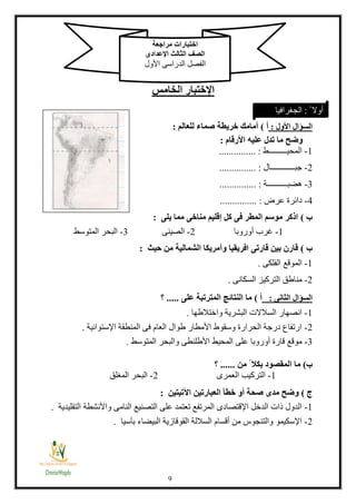 3
‫اإلختبار‬‫الخامس‬
‫األول‬ ‫السؤال‬:‫أ‬)‫للعالم‬ ‫صماء‬ ‫خريطة‬ ‫أمامك‬:
‫األرقام‬ ‫عليه‬ ‫تدل‬ ‫ما‬ ‫وضح‬:
1-‫المحيـــــــــط‬............... :
2-‫جبــــــــــــال‬............... :
3-‫هضبــــــــــة‬............... :
4-‫عرض‬ ‫دائرة‬............... :
‫ب‬)‫يلى‬ ‫مما‬ ‫مناخى‬ ‫إقليم‬ ‫كل‬ ‫فى‬ ‫المطر‬ ‫موسم‬ ‫اذكر‬:
1-‫أوروبا‬ ‫غرب‬2-‫الصينى‬3-‫المتوسط‬ ‫البحر‬
‫ب‬)‫حيث‬ ‫من‬ ‫الشمالية‬ ‫وأمريكا‬ ‫افريقيا‬ ‫قارتى‬ ‫بين‬ ‫قارن‬:
1-‫الفلكى‬ ‫الموقع‬.
2-‫السكانى‬ ‫التركيز‬ ‫مناطق‬.
‫الثانى‬ ‫السؤال‬:‫أ‬)‫على‬ ‫المترتبة‬ ‫النتائج‬ ‫ما‬.....‫؟‬
1-‫واختالطها‬ ‫البشرية‬ ‫السالالت‬ ‫انصهار‬.
2-‫اإلستوائية‬ ‫المنطقة‬ ‫فى‬ ‫العام‬ ‫طوال‬ ‫األمطار‬ ‫وسقوط‬ ‫الحرارة‬ ‫درجة‬ ‫ارتفاع‬.
3-‫المحيط‬ ‫على‬ ‫أوروبا‬ ‫قارة‬ ‫موقع‬‫المتوسط‬ ‫والبحر‬ ‫األطلنطى‬.
‫ب‬)‫من‬ ً ‫بكال‬ ‫المقصود‬ ‫ما‬......‫؟‬
1-‫العمرى‬ ‫التركيب‬2-‫المغلق‬ ‫البحر‬
‫ج‬)‫اآلتيتين‬ ‫العبارتين‬ ‫خطأ‬ ‫أو‬ ‫صحة‬ ‫مدى‬ ‫وضح‬:
1-‫واألنشطة‬ ‫النامى‬ ‫التصنيع‬ ‫على‬ ‫تعتمد‬ ‫المرتفع‬ ‫اإلقتصادى‬ ‫الدخل‬ ‫ات‬ ‫الدول‬‫التقليدية‬.
2-‫بآسيا‬ ‫البيضاء‬ ‫القوقازية‬ ‫الساللة‬ ‫أقسام‬ ‫من‬ ‫والتنجوس‬ ‫اإلسكيمو‬.
‫مراجعة‬ ‫اختبارات‬
‫اإلعدادى‬ ‫الثالث‬ ‫الصف‬
‫األول‬ ‫الدراسى‬ ‫الفصل‬
ً ‫أوال‬:‫الجغرافيا‬
 