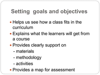 Setting goals and objectives
 Helps us see how a class fits in the
curriculum
 Explains what the learners will get from
a course
 Provides clearly support on
- materials
- methodology
- activities
 Provides a map for assessment
 