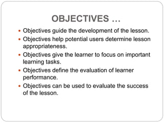 OBJECTIVES …
 Objectives guide the development of the lesson.
 Objectives help potential users determine lesson
appropriateness.
 Objectives give the learner to focus on important
learning tasks.
 Objectives define the evaluation of learner
performance.
 Objectives can be used to evaluate the success
of the lesson.
 