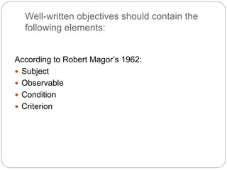 Well-written objectives should contain the
following elements:
According to Robert Magor’s 1962:
 Subject
 Observable
 Condition
 Criterion
 