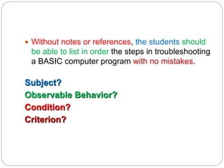  Without notes or references, the students should
be able to list in order the steps in troubleshooting
a BASIC computer program with no mistakes.
Subject?
Observable Behavior?
Condition?
Criterion?
 