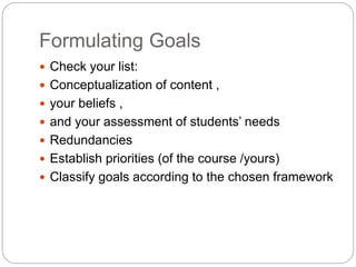 Formulating Goals
 Check your list:
 Conceptualization of content ,
 your beliefs ,
 and your assessment of students’ needs
 Redundancies
 Establish priorities (of the course /yours)
 Classify goals according to the chosen framework
 