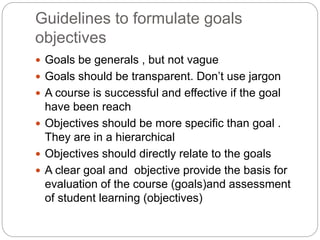 Guidelines to formulate goals
objectives
 Goals be generals , but not vague
 Goals should be transparent. Don’t use jargon
 A course is successful and effective if the goal
have been reach
 Objectives should be more specific than goal .
They are in a hierarchical
 Objectives should directly relate to the goals
 A clear goal and objective provide the basis for
evaluation of the course (goals)and assessment
of student learning (objectives)
 