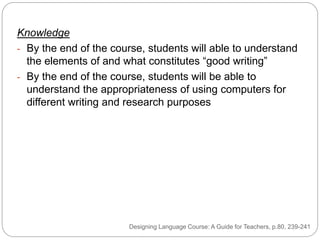 Knowledge
- By the end of the course, students will able to understand
the elements of and what constitutes “good writing”
- By the end of the course, students will be able to
understand the appropriateness of using computers for
different writing and research purposes
Designing Language Course: A Guide for Teachers, p.80, 239-241
 