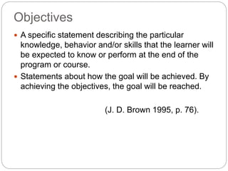 Objectives
 A specific statement describing the particular
knowledge, behavior and/or skills that the learner will
be expected to know or perform at the end of the
program or course.
 Statements about how the goal will be achieved. By
achieving the objectives, the goal will be reached.
(J. D. Brown 1995, p. 76).
 