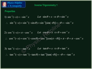 Physics Helpline
L K Satapathy
1 1
1) sin ( ) sinx x 
  
1
sin sinLet x x  
  
Properties
1 1 1 1
sin ( ) sin ( sin ) sin [sin( )] sinx x     
         
1 1
2) cos ( ) cosx x 
  
1
cos cosLet x x  
  
1 1 1 1
cos ( ) cos ( cos ) cos [cos( )] cosx x        
         
1 1
3) tan ( ) tanx x 
  
1
tan tanLet x x  
  
1 1 1 1
tan ( ) tan ( tan ) tan [tan( )] tanx x     
         
Inverse Trigonometry 1
 