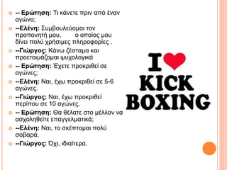  -- Ερώτηση: Τι κάνετε πριν από έναν
αγώνα;
 --Ελένη: Συμβουλεύομαι τον
προπονητή μου, ο οποίος μου
δίνει πολύ χρήσιμες πληροφορίες .
 --Γιώργος: Κάνω ζέσταμα και
προετοιμάζομαι ψυχολογικά
 -- Ερώτηση: Έχετε προκριθεί σε
αγώνες;
 --Ελένη: Ναι, έχω προκριθεί σε 5-6
αγώνες.
 --Γιώργος: Ναι, έχω προκριθεί
περίπου σε 10 αγώνες.
 -- Ερώτηση: Θα θέλατε στο μέλλον να
ασχοληθείτε επαγγελματικά;
 --Ελένη: Ναι, το σκέπτομαι πολύ
σοβαρά.
 --Γιώργος: Όχι, ιδιαίτερα.
 