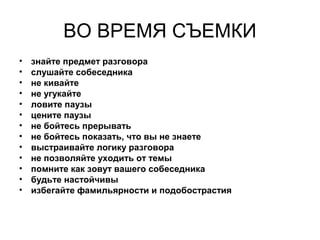 ВО ВРЕМЯ СЪЕМКИ
• знайте предмет разговора
• слушайте собеседника
• не кивайте
• не угукайте
• ловите паузы
• цените паузы
• не бойтесь прерывать
• не бойтесь показать, что вы не знаете
• выстраивайте логику разговора
• не позволяйте уходить от темы
• помните как зовут вашего собеседника
• будьте настойчивы
• избегайте фамильярности и подобострастия
 