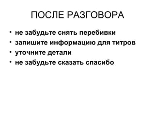 ПОСЛЕ РАЗГОВОРА
• не забудьте снять перебивки
• запишите информацию для титров
• уточните детали
• не забудьте сказать спасибо
 