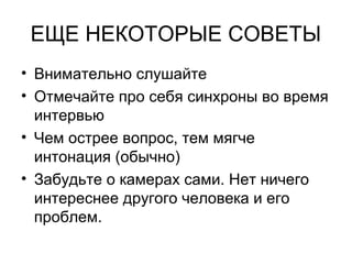 ЕЩЕ НЕКОТОРЫЕ СОВЕТЫ
• Внимательно слушайте
• Отмечайте про себя синхроны во время
интервью
• Чем острее вопрос, тем мягче
интонация (обычно)
• Забудьте о камерах сами. Нет ничего
интереснее другого человека и его
проблем.
 