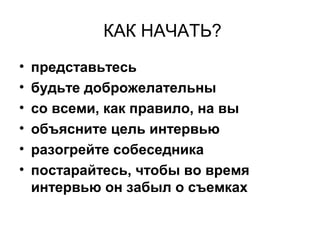 КАК НАЧАТЬ?
• представьтесь
• будьте доброжелательны
• со всеми, как правило, на вы
• объясните цель интервью
• разогрейте собеседника
• постарайтесь, чтобы во время
интервью он забыл о съемках
 