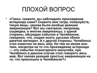 ПЛОХОЙ ВОПРОС
• «Гаянэ, скажите, вы наблюдали прохождение
астероида сами? Скажите мне тогда, пожалуйста,
такую вещь: какова была вообще реакция
американцев? Вот мы смотрели, например,
соцмедиа, и многие американцы, с одной
стороны, обсуждая события в Челябинске,
говорили, что, скорее всего, русские сбили
ракетой метеорит. А с другой стороны, Челябинск
стал известен на весь мир. Но тем не менее все-
таки, несмотря на то что прохождение астероида
— это событие планетарного масштаба, про
Челябинск в данном случае стал говорить весь
мир. Вот какова реакция простых американцев на
то, что произошло в Челябинске?»
 