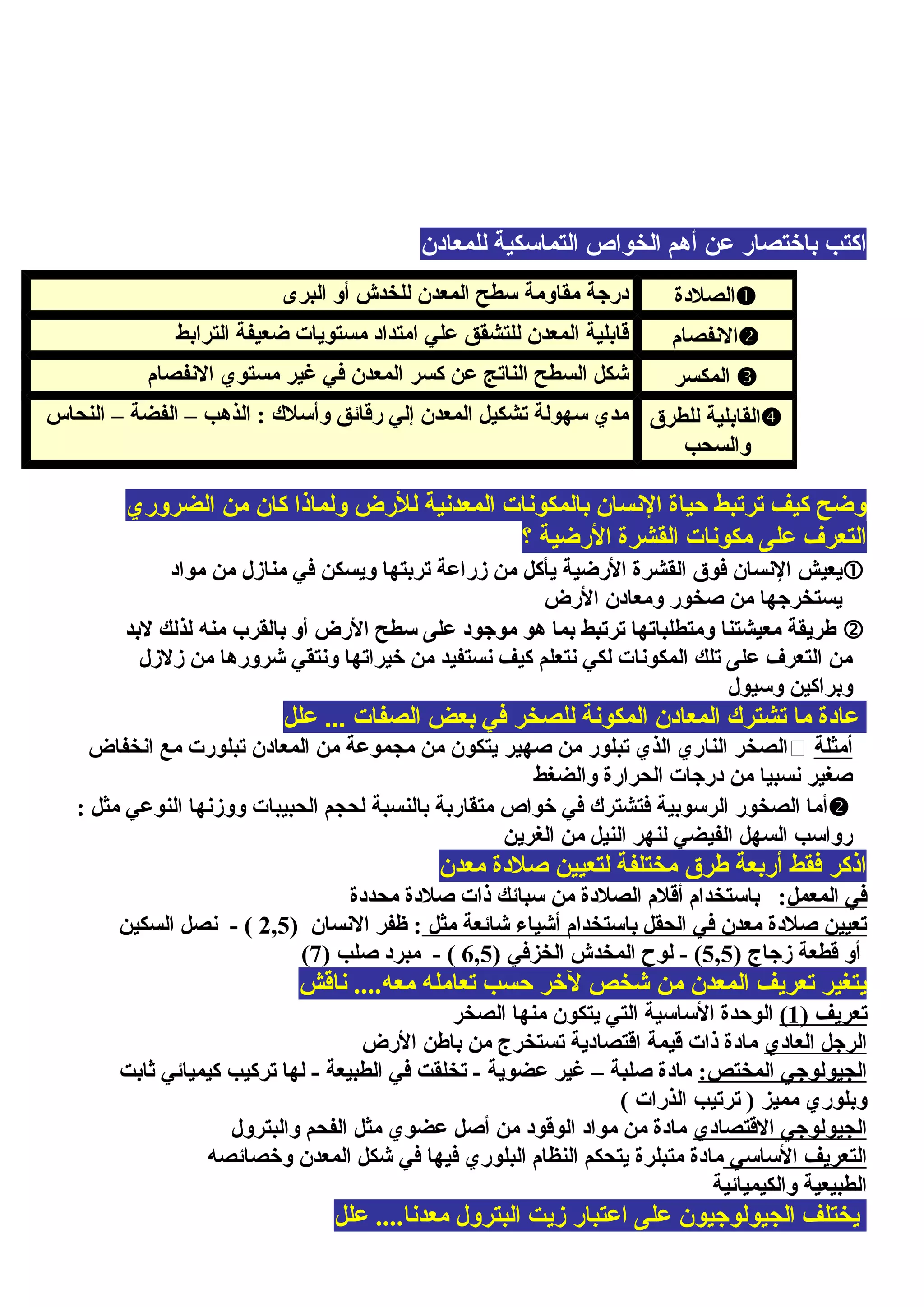 ‫للمعادن‬ ‫التماسكية‬ ‫الخواص‬ ‫أهم‬ ‫عن‬ ‫باختصار‬ ‫اكتب‬
‫الضروري‬ ‫من‬ ‫كان‬ ‫ولماذا‬ ‫للرض‬ ‫المعدنية‬ ‫بالمكونات‬ ‫النسان‬ ‫حياة‬ ‫ترتبط‬ ‫كيف‬ ‫وضح‬
‫؟‬ ‫الرضية‬ ‫القشرة‬ ‫مكونات‬ ‫على‬ ‫التعرف‬
‫مواد‬ ‫من‬ ‫منازل‬ ‫في‬ ‫ويسكن‬ ‫تربتها‬ ‫زراعة‬ ‫من‬ ‫يأكل‬ ‫الرضية‬ ‫القشرة‬ ‫فوق‬ ‫النسان‬ ‫يعيش‬
‫الرض‬ ‫ومعادن‬ ‫صخور‬ ‫من‬ ‫يستخرجها‬
‫لبد‬ ‫لذلك‬ ‫منه‬ ‫بالقرب‬ ‫أو‬ ‫الرض‬ ‫سطح‬ ‫على‬ ‫موجود‬ ‫هو‬ ‫بما‬ ‫ترتبط‬ ‫ومتطلباتها‬ ‫معيشتنا‬ ‫طريقة‬
‫زلزل‬ ‫من‬ ‫شرورها‬ ‫ونتقي‬ ‫خيراتها‬ ‫من‬ ‫نستفيد‬ ‫كيف‬ ‫نتعلم‬ ‫لكي‬ ‫المكونات‬ ‫تلك‬ ‫على‬ ‫التعرف‬ ‫من‬
‫وسيول‬ ‫وبراكين‬
‫علل‬ ... ‫الصفات‬ ‫بعض‬ ‫في‬ ‫للصخر‬ ‫المكونة‬ ‫المعادن‬ ‫تشترك‬ ‫ما‬ ‫عادة‬
‫أمثلة‬‫انخفاض‬ ‫مع‬ ‫تبلورت‬ ‫المعادن‬ ‫من‬ ‫مجموعة‬ ‫من‬ ‫يتكون‬ ‫صهير‬ ‫من‬ ‫تبلور‬ ‫الذي‬ ‫الناري‬ ‫الصخر‬
‫والضغط‬ ‫الحرارة‬ ‫درجات‬ ‫من‬ ‫نسبيا‬ ‫صغير‬
: ‫مثل‬ ‫النوعي‬ ‫ووزنها‬ ‫الحبيبات‬ ‫لحجم‬ ‫بالنسبة‬ ‫متقاربة‬ ‫خواص‬ ‫في‬ ‫فتشترك‬ ‫الرسوبية‬ ‫الصخور‬ ‫أما‬
‫الغرين‬ ‫من‬ ‫النيل‬ ‫لنهر‬ ‫الفيضي‬ ‫السهل‬ ‫رواسب‬
‫معدن‬ ‫صلدة‬ ‫لتعيين‬ ‫مختلفة‬ ‫طرق‬ ‫أربعة‬ ‫فقط‬ ‫اذكر‬
‫المعمل‬ ‫في‬‫محددة‬ ‫صلدة‬ ‫ذات‬ ‫سبائك‬ ‫من‬ ‫الصلدة‬ ‫أقلم‬ ‫باستخدام‬ :
‫مثل‬ ‫شائعة‬ ‫أشياء‬ ‫باستخدام‬ ‫الحقل‬ ‫في‬ ‫معدن‬ ‫صلدة‬ ‫تعيين‬) ‫النسان‬ ‫ظفر‬ :2,5‫السكين‬ ‫نصل‬ - (
) ‫زجاج‬ ‫قطعة‬ ‫أو‬5,5(-) ‫الخزفي‬ ‫المخدش‬ ‫لوح‬6,5) ‫صلب‬ ‫مبرد‬ - (7(
‫ناقش‬ ....‫معه‬ ‫تعامله‬ ‫حسب‬ ‫لخر‬ ‫شخص‬ ‫من‬ ‫المعدن‬ ‫تعريف‬ ‫يتغير‬
) ‫تعريف‬1(‫الصخر‬ ‫منها‬ ‫يتكون‬ ‫التي‬ ‫الساسية‬ ‫الوحدة‬
‫العادي‬ ‫الرجل‬‫الرض‬ ‫باطن‬ ‫من‬ ‫تستخرج‬ ‫اقتصادية‬ ‫قيمة‬ ‫ذات‬ ‫مادة‬
:‫المختص‬ ‫الجيولوجي‬‫ثابت‬ ‫كيميائي‬ ‫تركيب‬ ‫لها‬ - ‫الطبيعة‬ ‫في‬ ‫تخلقت‬ - ‫عضوية‬ ‫غير‬ – ‫صلبة‬ ‫مادة‬
( ‫الذرات‬ ‫ترتيب‬ ) ‫مميز‬ ‫وبلوري‬
‫القتصادي‬ ‫الجيولوجي‬‫والبترول‬ ‫الفحم‬ ‫مثل‬ ‫عضوي‬ ‫أصل‬ ‫من‬ ‫الوقود‬ ‫مواد‬ ‫من‬ ‫مادة‬
‫الساسي‬ ‫التعريف‬‫وخصائصه‬ ‫المعدن‬ ‫شكل‬ ‫في‬ ‫فيها‬ ‫البلوري‬ ‫النظام‬ ‫يتحكم‬ ‫متبلرة‬ ‫مادة‬
‫والكيميائية‬ ‫الطبيعية‬
‫علل‬ ....‫معدنا‬ ‫البترول‬ ‫زيت‬ ‫اعتبار‬ ‫على‬ ‫الجيولوجيون‬ ‫يختلف‬
‫الصلدة‬‫البرى‬ ‫أو‬ ‫للخدش‬ ‫المعدن‬ ‫سطح‬ ‫مقاومة‬ ‫درجة‬
‫النفصام‬‫الترابط‬ ‫ضعيفة‬ ‫مستويات‬ ‫امتداد‬ ‫علي‬ ‫للتشقق‬ ‫المعدن‬ ‫قابلية‬
‫المكسر‬‫النفصام‬ ‫مستوي‬ ‫غير‬ ‫في‬ ‫المعدن‬ ‫كسر‬ ‫عن‬ ‫الناتج‬ ‫السطح‬ ‫شكل‬
‫للطرق‬ ‫القابلية‬
‫والسحب‬
‫النحاس‬ – ‫الفضة‬ – ‫الذهب‬ : ‫وأسلك‬ ‫رقائق‬ ‫إلي‬ ‫المعدن‬ ‫تشكيل‬ ‫سهولة‬ ‫مدي‬
 