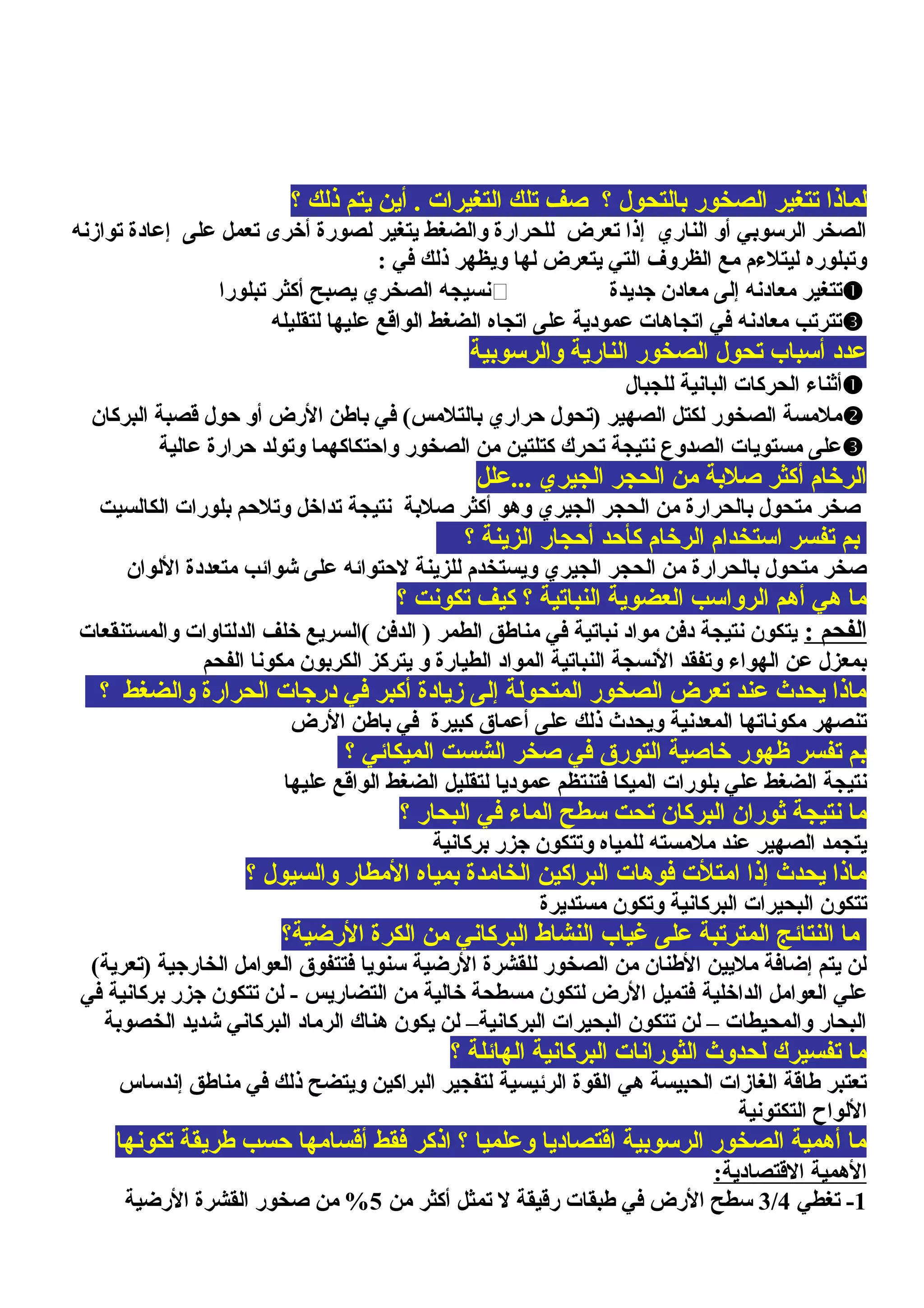 ‫؟‬ ‫ذلك‬ ‫يتم‬ ‫أين‬ . ‫التغيرات‬ ‫تلك‬ ‫صف‬ ‫؟‬ ‫بالتحول‬ ‫الصخور‬ ‫تتغير‬ ‫لماذا‬
‫توازنه‬ ‫إعادة‬ ‫على‬ ‫تعمل‬ ‫أخرى‬ ‫لصورة‬ ‫يتغير‬ ‫والضغط‬ ‫للحرارة‬ ‫تعرض‬ ‫إذا‬ ‫الناري‬ ‫أو‬ ‫الرسوبي‬ ‫الصخر‬
: ‫في‬ ‫ذلك‬ ‫ويظهر‬ ‫لها‬ ‫يتعرض‬ ‫التي‬ ‫الظروف‬ ‫مع‬ ‫ليتلمءم‬ ‫وتبلوره‬
‫جديدة‬ ‫معادن‬ ‫إلى‬ ‫معادنه‬ ‫تتغير‬‫تبلورا‬ ‫أكثر‬ ‫يصبح‬ ‫الصخري‬ ‫نسيجه‬
‫لتقليله‬ ‫عليها‬ ‫الواقع‬ ‫الضغط‬ ‫اتجاه‬ ‫على‬ ‫عمودية‬ ‫اتجاهات‬ ‫في‬ ‫معادنه‬ ‫تترتب‬
‫والرسوبية‬ ‫النارية‬ ‫الصخور‬ ‫تحول‬ ‫أسباب‬ ‫عدد‬
‫للجبال‬ ‫البانية‬ ‫الحركات‬ ‫أثنامء‬
‫البركان‬ ‫قصبة‬ ‫حول‬ ‫أو‬ ‫الرض‬ ‫باطن‬ ‫في‬ (‫بالتلمس‬ ‫حراري‬ ‫)تحول‬ ‫الصهير‬ ‫لكتل‬ ‫الصخور‬ ‫ملمسة‬
‫عالية‬ ‫حرارة‬ ‫وتولد‬ ‫واحتكاكهما‬ ‫الصخور‬ ‫من‬ ‫كتلتين‬ ‫تحرك‬ ‫نتيجة‬ ‫الصدوع‬ ‫مستويات‬ ‫على‬
‫...علل‬ ‫الجيري‬ ‫الحجر‬ ‫من‬ ‫صلبة‬ ‫أكثر‬ ‫الرخام‬
‫الكالسيت‬ ‫بلورات‬ ‫وتلحم‬ ‫تداخل‬ ‫نتيجة‬ ‫صلبة‬ ‫أكثر‬ ‫وهو‬ ‫الجيري‬ ‫الحجر‬ ‫من‬ ‫بالحرارة‬ ‫متحول‬ ‫صخر‬
‫؟‬ ‫الزينة‬ ‫أحجار‬ ‫كأحد‬ ‫الرخام‬ ‫استخدام‬ ‫تفسر‬ ‫بم‬
‫اللوان‬ ‫متعددة‬ ‫شوائب‬ ‫على‬ ‫لحتوائه‬ ‫للزينة‬ ‫ويستخدم‬ ‫الجيري‬ ‫الحجر‬ ‫من‬ ‫بالحرارة‬ ‫متحول‬ ‫صخر‬
‫؟‬ ‫تكونت‬ ‫كيف‬ ‫؟‬ ‫النباتية‬ ‫العضوية‬ ‫الرواسب‬ ‫أهم‬ ‫هي‬ ‫ما‬
: ‫الفحم‬‫والمستنقعات‬ ‫الدلتاوات‬ ‫خلف‬ ‫(السريع‬ ‫الدفن‬ ) ‫الطمر‬ ‫مناطق‬ ‫في‬ ‫نباتية‬ ‫مواد‬ ‫دفن‬ ‫نتيجة‬ ‫يتكون‬
‫الفحم‬ ‫مكونا‬ ‫الكربون‬ ‫يتركز‬ ‫و‬ ‫الطيارة‬ ‫المواد‬ ‫النباتية‬ ‫النسجة‬ ‫وتفقد‬ ‫الهوامء‬ ‫عن‬ ‫بمعزل‬
‫؟‬ ‫والضغط‬ ‫الحرارة‬ ‫درجات‬ ‫في‬ ‫أكبر‬ ‫زيادة‬ ‫إلى‬ ‫المتحولة‬ ‫الصخور‬ ‫تعرض‬ ‫عند‬ ‫يحدث‬ ‫ماذا‬
‫الرض‬ ‫باطن‬ ‫في‬ ‫كبيرة‬ ‫أعماق‬ ‫على‬ ‫ذلك‬ ‫ويحدث‬ ‫المعدنية‬ ‫مكوناتها‬ ‫تنصهر‬
‫؟‬ ‫الميكائي‬ ‫الشست‬ ‫صخر‬ ‫في‬ ‫التورق‬ ‫خاصية‬ ‫ظهور‬ ‫تفسر‬ ‫بم‬
‫عليها‬ ‫الواقع‬ ‫الضغط‬ ‫لتقليل‬ ‫عموديا‬ ‫فتنتظم‬ ‫الميكا‬ ‫بلورات‬ ‫علي‬ ‫الضغط‬ ‫نتيجة‬
‫؟‬ ‫البحار‬ ‫في‬ ‫المامء‬ ‫سطح‬ ‫تحت‬ ‫البركان‬ ‫ثوران‬ ‫نتيجة‬ ‫ما‬
‫بركانية‬ ‫جزر‬ ‫وتتكون‬ ‫للمياه‬ ‫ملمسته‬ ‫عند‬ ‫الصهير‬ ‫يتجمد‬
‫؟‬ ‫والسيول‬ ‫المطار‬ ‫بمياه‬ ‫الخامدة‬ ‫البراكين‬ ‫فوهات‬ ‫امتلت‬ ‫إذا‬ ‫يحدث‬ ‫ماذا‬
‫مستديرة‬ ‫وتكون‬ ‫البركانية‬ ‫البحيرات‬ ‫تتكون‬
‫الرضية؟‬ ‫الكرة‬ ‫من‬ ‫البركاني‬ ‫النشاط‬ ‫غياب‬ ‫على‬ ‫المترتبة‬ ‫النتائج‬ ‫ما‬
(‫)تعرية‬ ‫الخارجية‬ ‫العوامل‬ ‫فتتفوق‬ ‫سنويا‬ ‫الرضية‬ ‫للقشرة‬ ‫الصخور‬ ‫من‬ ‫الطنان‬ ‫مليين‬ ‫إضافة‬ ‫يتم‬ ‫لن‬
‫الداخلية‬ ‫العوامل‬ ‫علي‬‫في‬ ‫بركانية‬ ‫جزر‬ ‫تتكون‬ ‫لن‬ - ‫التضاريس‬ ‫من‬ ‫خالية‬ ‫مسطحة‬ ‫لتكون‬ ‫الرض‬ ‫فتميل‬
‫الخصوبة‬ ‫شديد‬ ‫البركاني‬ ‫الرماد‬ ‫هناك‬ ‫يكون‬ ‫لن‬ –‫البركانية‬ ‫البحيرات‬ ‫تتكون‬ ‫لن‬ – ‫والمحيطات‬ ‫البحار‬
‫؟‬ ‫الهائلة‬ ‫البركانية‬ ‫الثورانات‬ ‫لحدوث‬ ‫تفسيرك‬ ‫ما‬
‫إندساس‬ ‫مناطق‬ ‫في‬ ‫ذلك‬ ‫ويتضح‬ ‫البراكين‬ ‫لتفجير‬ ‫الرئيسية‬ ‫القوة‬ ‫هي‬ ‫الحبيسة‬ ‫الغازات‬ ‫طاقة‬ ‫تعتبر‬
‫التكتونية‬ ‫اللواح‬
‫تكونها‬ ‫طريقة‬ ‫حسب‬ ‫أقسامها‬ ‫فقط‬ ‫اذكر‬ ‫؟‬ ‫وعلميا‬ ‫اقتصاديا‬ ‫الرسوبية‬ ‫الصخور‬ ‫أهمية‬ ‫ما‬
:‫القتصادية‬ ‫الهمية‬
1‫تغطي‬ -3/4‫من‬ ‫أكثر‬ ‫تمثل‬ ‫ل‬ ‫رقيقة‬ ‫طبقات‬ ‫في‬ ‫الرض‬ ‫سطح‬5‫الرضية‬ ‫القشرة‬ ‫صخور‬ ‫من‬ %
 