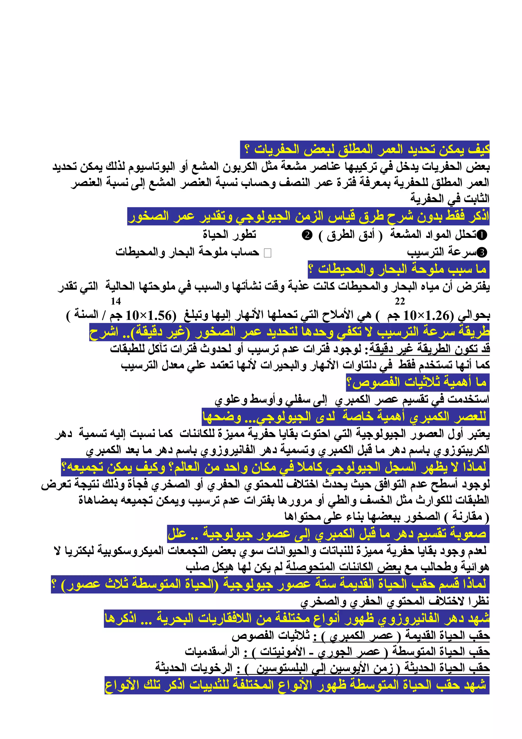 ‫؟‬ ‫الحفريات‬ ‫لبعض‬ ‫المطلق‬ ‫العمر‬ ‫تحديد‬ ‫يمكن‬ ‫كيف‬
‫تحديد‬ ‫يمكن‬ ‫لذلك‬ ‫البوتاسيوم‬ ‫أو‬ ‫المشع‬ ‫الكربون‬ ‫مثل‬ ‫مشعة‬ ‫عناصر‬ ‫تركيبها‬ ‫في‬ ‫يدخل‬ ‫الحفريات‬ ‫بعض‬
‫العنصر‬ ‫نسبة‬ ‫إلى‬ ‫المشع‬ ‫العنصر‬ ‫نسبة‬ ‫ومحساب‬ ‫النصف‬ ‫عمر‬ ‫فترة‬ ‫بمعرفة‬ ‫للحفرية‬ ‫المطلق‬ ‫العمر‬
‫الحفرية‬ ‫في‬ ‫الثابت‬
‫الصخور‬ ‫عمر‬ ‫وتقدير‬ ‫الجيولوجي‬ ‫الزمن‬ ‫قياس‬ ‫طرق‬ ‫شرح‬ ‫بدون‬ ‫فقط‬ ‫اذكر‬
( ‫الطرق‬ ‫أدق‬ ) ‫المشعة‬ ‫المواد‬ ‫تحلل‬‫الحياة‬ ‫تطور‬
‫الترسيب‬ ‫سرعة‬‫والمحيطات‬ ‫البحار‬ ‫ملومحة‬ ‫محساب‬
‫؟‬ ‫والمحيطات‬ ‫البحار‬ ‫ملومحة‬ ‫سبب‬ ‫ما‬
‫تقدر‬ ‫التي‬ ‫الحالية‬ ‫ملومحتها‬ ‫في‬ ‫والسبب‬ ‫نشأتها‬ ‫وقت‬ ‫عذبة‬ ‫كانت‬ ‫والمحيطات‬ ‫البحار‬ ‫مياه‬ ‫أن‬ ‫يفترض‬
2214
) ‫بحوالي‬1.26×10) ‫وتبلغ‬ ‫إليها‬ ‫النهار‬ ‫تحملها‬ ‫التي‬ ‫الملح‬ ‫هي‬ ( ‫جم‬1.56×10( ‫السنة‬ / ‫جم‬
‫اشرح‬ ..(‫دقيقة‬ ‫)غير‬ ‫الصخور‬ ‫عمر‬ ‫لتحديد‬ ‫ومحدها‬ ‫تكفي‬ ‫ل‬ ‫الترسيب‬ ‫سرعة‬ ‫طريقة‬
‫دقيقة‬ ‫غير‬ ‫الطريقة‬ ‫تكون‬ ‫قد‬‫للطبقات‬ ‫تآكل‬ ‫فترات‬ ‫لحدوث‬ ‫أو‬ ‫ترسيب‬ ‫عدم‬ ‫فترات‬ ‫لوجود‬ :
‫الترسيب‬ ‫معدل‬ ‫علي‬ ‫تعتمد‬ ‫لنها‬ ‫والبحيرات‬ ‫النهار‬ ‫دلتاوات‬ ‫في‬ ‫فقط‬ ‫تستخدم‬ ‫أنها‬ ‫كما‬
‫الفصوص؟‬ ‫يثليثيات‬ ‫أهمية‬ ‫ما‬
‫وعلوي‬ ‫وأوسط‬ ‫سفلي‬ ‫إلى‬ ‫الكمبري‬ ‫عصر‬ ‫تقسيم‬ ‫في‬ ‫استخدمت‬
‫وضحها‬ ...‫الجيولوجي‬ ‫لدى‬ ‫خاصة‬ ‫أهمية‬ ‫الكمبري‬ ‫للعصر‬
‫دهر‬ ‫تسمية‬ ‫إليه‬ ‫نسبت‬ ‫كما‬ ‫للكائنات‬ ‫مميزة‬ ‫محفرية‬ ‫بقايا‬ ‫امحتوت‬ ‫التي‬ ‫الجيولوجية‬ ‫العصور‬ ‫أول‬ ‫يعتبر‬
‫الكمبري‬ ‫بعد‬ ‫ما‬ ‫دهر‬ ‫باسم‬ ‫الفانيروزوي‬ ‫دهر‬ ‫وتسمية‬ ‫الكمبري‬ ‫قبل‬ ‫ما‬ ‫دهر‬ ‫باسم‬ ‫الكريبتوزوي‬
‫تجميعه؟‬ ‫يمكن‬ ‫وكيف‬ ‫العالم؟‬ ‫من‬ ‫وامحد‬ ‫مكان‬ ‫في‬ ‫كامل‬ ‫الجيولوجي‬ ‫السجل‬ ‫يظهر‬ ‫ل‬ ‫لماذا‬
‫تعرض‬ ‫نتيجة‬ ‫وذلك‬ ‫فجأة‬ ‫الصخري‬ ‫أو‬ ‫الحفري‬ ‫للمحتوي‬ ‫اختل ف‬ ‫يحدث‬ ‫محيث‬ ‫التوافق‬ ‫عدم‬ ‫أسطح‬ ‫لوجود‬
‫بمضاهاة‬ ‫تجميعه‬ ‫ويمكن‬ ‫ترسيب‬ ‫عدم‬ ‫بفترات‬ ‫مرورها‬ ‫أو‬ ‫والطي‬ ‫الخسف‬ ‫مثل‬ ‫للكوارث‬ ‫الطبقات‬
‫محتواها‬ ‫على‬ ‫بناء‬ ‫ببعضها‬ ‫الصخور‬ ( ‫مقارنة‬ )
‫علل‬ .. ‫جيولوجية‬ ‫عصور‬ ‫إلى‬ ‫الكمبري‬ ‫قبل‬ ‫ما‬ ‫دهر‬ ‫تقسيم‬ ‫صعوبة‬
‫ل‬ ‫لبكتريا‬ ‫الميكروسكوبية‬ ‫التجمعات‬ ‫بعض‬ ‫سوي‬ ‫والحيوانات‬ ‫للنباتات‬ ‫مميزة‬ ‫محفرية‬ ‫بقايا‬ ‫وجود‬ ‫لعدم‬
‫مع‬ ‫وطحالب‬ ‫هوائية‬‫المتحوصلة‬ ‫الكائنات‬ ‫بعض‬‫صلب‬ ‫هيكل‬ ‫لها‬ ‫يكن‬ ‫لم‬
‫؟‬ (‫عصور‬ ‫يثلث‬ ‫المتوسطة‬ ‫)الحياة‬ ‫جيولوجية‬ ‫عصور‬ ‫ستة‬ ‫القديمة‬ ‫الحياة‬ ‫محقب‬ ‫قسم‬ ‫لماذا‬
‫والصخري‬ ‫الحفري‬ ‫المحتوي‬ ‫لختل ف‬ ‫نظرا‬
‫اذكرها‬ ... ‫البحرية‬ ‫اللفقاريات‬ ‫من‬ ‫مختلفة‬ ‫أنواع‬ ‫ظهور‬ ‫الفانيروزوي‬ ‫دهر‬ ‫شهد‬
: ( ‫الكمبري‬ ‫عصر‬ ) ‫القديمة‬ ‫الحياة‬ ‫محقب‬‫الفصوص‬ ‫يثليثيات‬
: ( ‫المونيتات‬ - ‫الجوري‬ ‫عصر‬ ) ‫المتوسطة‬ ‫الحياة‬ ‫محقب‬‫الرأسقدميات‬
: ( ‫البلستوسين‬ ‫إلي‬ ‫اليوسين‬ ‫زمن‬ ) ‫الحديثة‬ ‫الحياة‬ ‫محقب‬‫الحديثة‬ ‫الرخويات‬
‫النواع‬ ‫تلك‬ ‫اذكر‬ ‫للثدييات‬ ‫المختلفة‬ ‫النواع‬ ‫ظهور‬ ‫المتوسطة‬ ‫الحياة‬ ‫محقب‬ ‫شهد‬
 