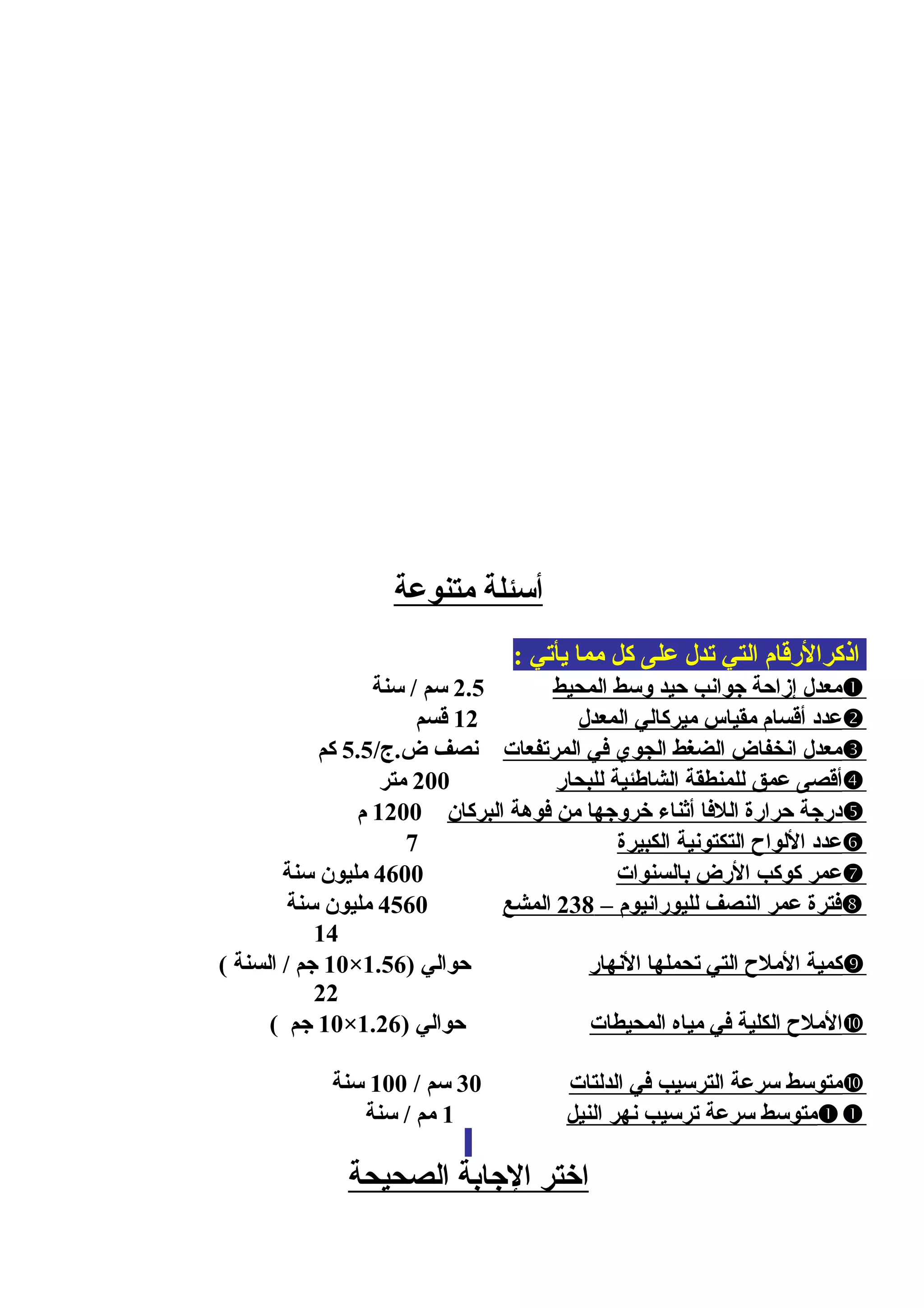 ‫متنوعة‬ ‫أسئلة‬
: ‫يأتي‬ ‫مما‬ ‫كل‬ ‫على‬ ‫تدل‬ ‫التي‬ ‫اذكرالرقام‬
‫المحيط‬ ‫وسط‬ ‫محيد‬ ‫جوانب‬ ‫إزامحة‬ ‫معدل‬2.5‫سنة‬ / ‫سم‬
‫المعدل‬ ‫ميركالي‬ ‫مقياس‬ ‫أقسام‬ ‫عدد‬12‫قسم‬
‫المرتفعات‬ ‫في‬ ‫الجوي‬ ‫الضغط‬ ‫انخفاض‬ ‫معدل‬/‫ض.ج‬ ‫نصف‬5.5‫كم‬
‫للبحار‬ ‫الشاطئية‬ ‫للمنطقة‬ ‫عمق‬ ‫أقصى‬200‫متر‬
‫البركان‬ ‫فوهة‬ ‫من‬ ‫خروجها‬ ‫أيثناء‬ ‫اللفا‬ ‫محرارة‬ ‫درجة‬1200‫م‬
‫الكبيرة‬ ‫التكتونية‬ ‫اللواح‬ ‫عدد‬7
‫بالسنوات‬ ‫الرض‬ ‫كوكب‬ ‫عمر‬4600‫سنة‬ ‫مليون‬
– ‫لليورانيوم‬ ‫النصف‬ ‫عمر‬ ‫فترة‬238‫المشع‬4560‫سنة‬ ‫مليون‬
14
‫النهار‬ ‫تحملها‬ ‫التي‬ ‫الملح‬ ‫كمية‬) ‫محوالي‬1.56×10( ‫السنة‬ / ‫جم‬
22
‫المحيطات‬ ‫مياه‬ ‫في‬ ‫الكلية‬ ‫الملح‬) ‫محوالي‬1.26×10( ‫جم‬
‫الدلتات‬ ‫في‬ ‫الترسيب‬ ‫سرعة‬ ‫متوسط‬30/ ‫سم‬100‫سنة‬
‫النيل‬ ‫نهر‬ ‫ترسيب‬ ‫سرعة‬ ‫متوسط‬1‫سنة‬ / ‫مم‬
‫الصحيحة‬ ‫الجابة‬ ‫اختر‬
 