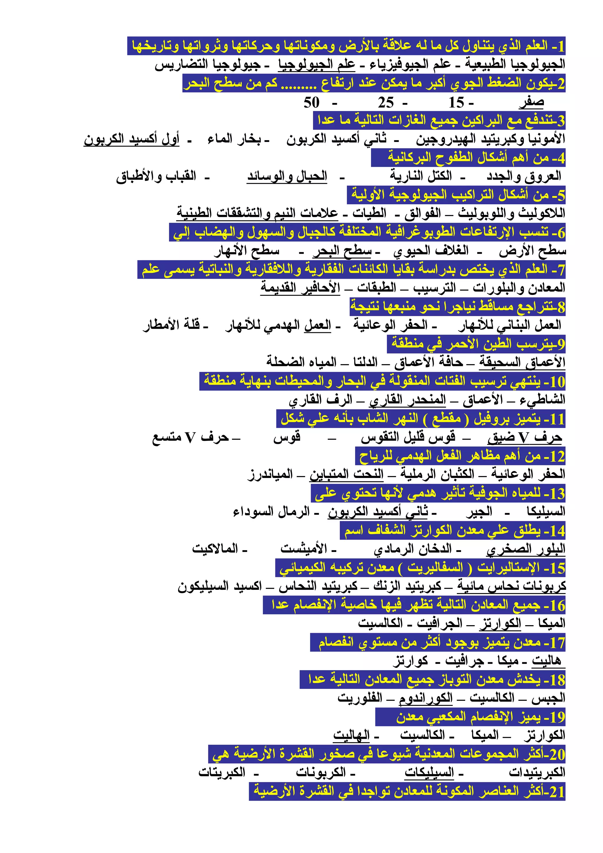 1‫وتاريخها‬ ‫ويثرواتها‬ ‫ومحركاتها‬ ‫ومكوناتها‬ ‫بالرض‬ ‫علقة‬ ‫له‬ ‫ما‬ ‫كل‬ ‫يتناول‬ ‫الذي‬ ‫العلم‬ -
- ‫الجيوفيزياء‬ ‫علم‬ - ‫الطبيعية‬ ‫الجيولوجيا‬‫الجيولوجيا‬ ‫علم‬‫التضاريس‬ ‫جيولوجيا‬ -
2‫البحر‬ ‫سطح‬ ‫من‬ ‫كم‬ ......... ‫ارتفاع‬ ‫عند‬ ‫يمكن‬ ‫ما‬ ‫أكبر‬ ‫الجوي‬ ‫الضغط‬ ‫-يكون‬
‫صفر‬-15-25-50
3‫عدا‬ ‫ما‬ ‫التالية‬ ‫الغازات‬ ‫جميع‬ ‫البراكين‬ ‫مع‬ ‫-تندفع‬
‫ـ‬ ‫الماء‬ ‫بخار‬ - ‫الكربون‬ ‫أكسيد‬ ‫يثاني‬ - ‫الهيدروجين‬ ‫وكبريتيد‬ ‫المونيا‬‫الكربون‬ ‫أكسيد‬ ‫أول‬
4‫البركانية‬ ‫الطفوح‬ ‫أشكال‬ ‫أهم‬ ‫من‬ -
- ‫النارية‬ ‫الكتل‬ - ‫والجدد‬ ‫العروق‬‫والوسائد‬ ‫الحبال‬‫والطباق‬ ‫القباب‬ -
5‫الولية‬ ‫الجيولوجية‬ ‫التراكيب‬ ‫أشكال‬ ‫من‬ -
- ‫الطيات‬ - ‫الفوالق‬ – ‫واللوبوليث‬ ‫اللكوليث‬‫الطينية‬ ‫والتشققات‬ ‫النيم‬ ‫علمات‬
6‫إلي‬ ‫والهضاب‬ ‫والسهول‬ ‫كالجبال‬ ‫المختلفة‬ ‫الطوبوغرافية‬ ‫الرتفاعات‬ ‫تنسب‬ -
- ‫الحيوي‬ ‫الغل ف‬ - ‫الرض‬ ‫سطح‬‫البحر‬ ‫سطح‬‫النهار‬ ‫سطح‬ -
7‫علم‬ ‫يسمى‬ ‫والنباتية‬ ‫واللفقارية‬ ‫الفقارية‬ ‫الكائنات‬ ‫بقايا‬ ‫بدراسة‬ ‫يختص‬ ‫الذي‬ ‫العلم‬ -
– ‫الطبقات‬ – ‫الترسيب‬ – ‫والبلورات‬ ‫المعادن‬‫القديمة‬ ‫المحافير‬
8‫نتيجة‬ ‫منبعها‬ ‫نحو‬ ‫نياجرا‬ ‫مساقط‬ ‫-تتراجع‬
- ‫الوعائية‬ ‫الحفر‬ - ‫للنهار‬ ‫البناني‬ ‫العمل‬‫العمل‬‫المطار‬ ‫قلة‬ - ‫للنهار‬ ‫الهدمي‬
9‫منطقة‬ ‫في‬ ‫المحمر‬ ‫الطين‬ ‫-يترسب‬
‫السحيقة‬ ‫العماق‬‫الضحلة‬ ‫المياه‬ – ‫الدلتا‬ – ‫العماق‬ ‫محافة‬ –
10‫منطقة‬ ‫بنهاية‬ ‫والمحيطات‬ ‫البحار‬ ‫في‬ ‫المنقولة‬ ‫الفتات‬ ‫ترسيب‬ ‫ينتهي‬ -
– ‫العماق‬ – ‫الشاطيء‬‫القاري‬ ‫المنحدر‬‫القاري‬ ‫الر ف‬ –
11‫شكل‬ ‫علي‬ ‫بأنه‬ ‫الشاب‬ ‫النهر‬ ( ‫مقطع‬ ) ‫بروفيل‬ ‫يتميز‬ -
‫محر ف‬V‫ضيق‬‫محر ف‬ – ‫قوس‬ – ‫التقوس‬ ‫قليل‬ ‫قوس‬ –V‫متسع‬
12‫للرياح‬ ‫الهدمي‬ ‫الفعل‬ ‫مظاهر‬ ‫أهم‬ ‫من‬ -
– ‫الرملية‬ ‫الكثبان‬ – ‫الوعائية‬ ‫الحفر‬‫المتباين‬ ‫النحت‬‫المياندرز‬ –
13‫على‬ ‫تحتوي‬ ‫لنها‬ ‫هدمي‬ ‫تأيثير‬ ‫الجوفية‬ ‫للمياه‬ -
- ‫الجير‬ - ‫السيليكا‬‫الكربون‬ ‫أكسيد‬ ‫يثاني‬‫السوداء‬ ‫الرمال‬ -
14‫اسم‬ ‫الشفا ف‬ ‫الكوارتز‬ ‫معدن‬ ‫علي‬ ‫يطلق‬ -
‫الصخري‬ ‫البلور‬‫المالكيت‬ - ‫الميثست‬ - ‫الرمادي‬ ‫الدخان‬ -
15‫الكيميائي‬ ‫تركيبه‬ ‫معدن‬ ( ‫السفاليريت‬ ) ‫الستاليرايت‬ -
‫مائية‬ ‫نحاس‬ ‫كربونات‬‫السيليكون‬ ‫اكسيد‬ – ‫النحاس‬ ‫كبريتيد‬ – ‫الزنك‬ ‫كبريتيد‬ –
16‫عدا‬ ‫النفصام‬ ‫خاصية‬ ‫فيها‬ ‫تظهر‬ ‫التالية‬ ‫المعادن‬ ‫جميع‬ -
– ‫الميكا‬‫الكوارتز‬‫الكالسيت‬ - ‫الجرافيت‬ –
17‫انفصام‬ ‫مستوي‬ ‫من‬ ‫أكثر‬ ‫بوجود‬ ‫يتميز‬ ‫معدن‬ -
‫هاليت‬‫كوارتز‬ - ‫جرافيت‬ - ‫ميكا‬ -
18‫عدا‬ ‫التالية‬ ‫المعادن‬ ‫جميع‬ ‫التوباز‬ ‫معدن‬ ‫يخدش‬ -
– ‫الكالسيت‬ – ‫الجبس‬‫الكوراندوم‬‫الفلوريت‬ –
19‫معدن‬ ‫المكعبي‬ ‫النفصام‬ ‫يميز‬ -
- ‫الكالسيت‬ - ‫الميكا‬ – ‫الكوارتز‬‫الهاليت‬
20‫هي‬ ‫الرضية‬ ‫القشرة‬ ‫صخور‬ ‫في‬ ‫شيوعا‬ ‫المعدنية‬ ‫المجموعات‬ ‫-أكثر‬
- ‫الكبريتيدات‬‫السيليكات‬‫الكبريتات‬ - ‫الكربونات‬ -
21‫الرضية‬ ‫القشرة‬ ‫في‬ ‫تواجدا‬ ‫للمعادن‬ ‫المكونة‬ ‫العناصر‬ ‫-أكثر‬
 