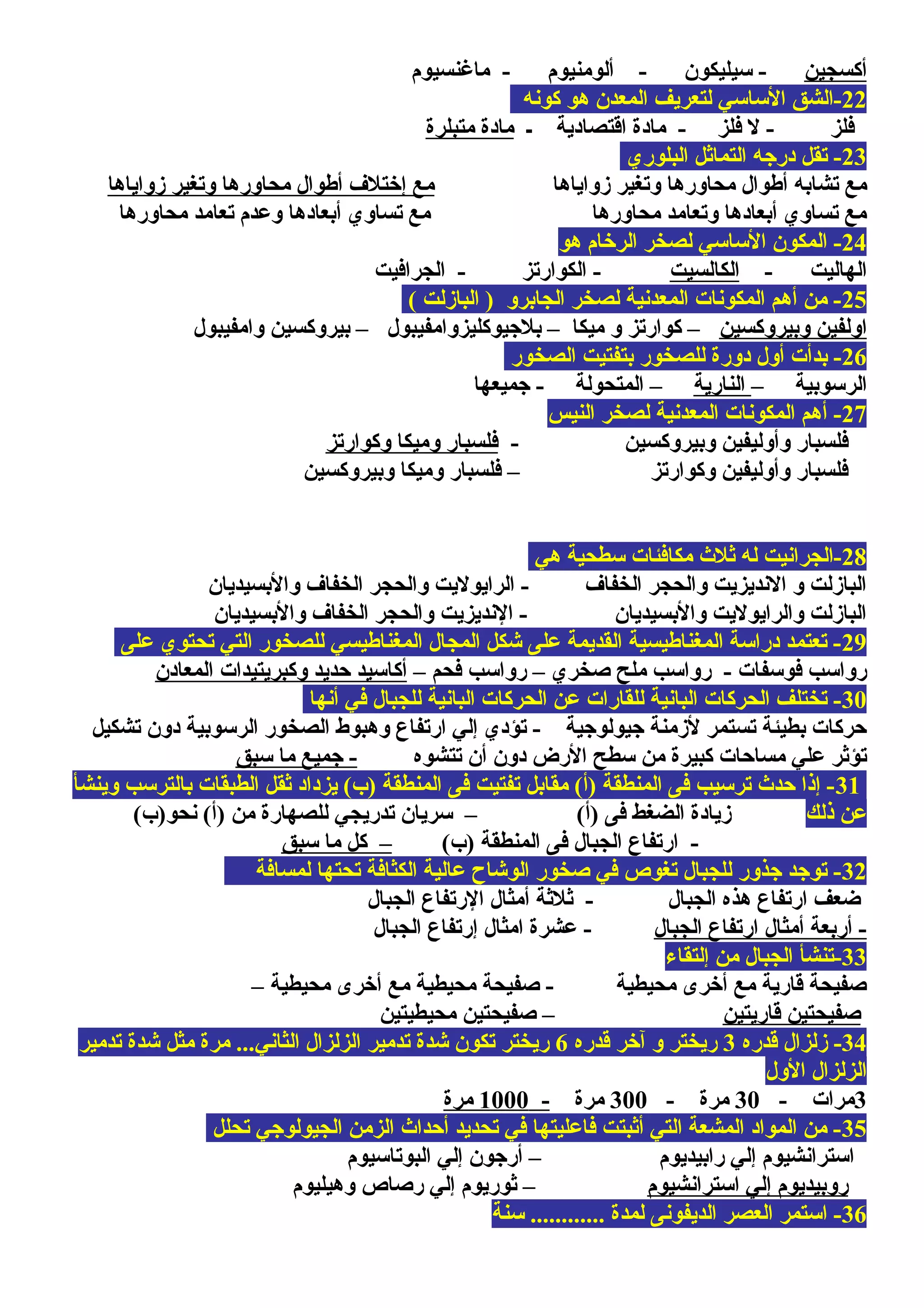 ‫أكسجين‬‫ماغنسيوم‬ - ‫ألومنيوم‬ - ‫سيليكون‬ -
22‫كونه‬ ‫هو‬ ‫المعدن‬ ‫لتعريف‬ ‫الساسي‬ ‫-الشق‬
‫ـ‬ ‫اقتصادية‬ ‫مادة‬ - ‫فلز‬ ‫ل‬ - ‫فلز‬‫متبلرة‬ ‫مادة‬
23‫البلوري‬ ‫التمايثل‬ ‫درجه‬ ‫تقل‬ -
‫زواياها‬ ‫وتغير‬ ‫محاورها‬ ‫أطوال‬ ‫تشابه‬ ‫مع‬‫زواياها‬ ‫وتغير‬ ‫محاورها‬ ‫أطوال‬ ‫إختل ف‬ ‫مع‬
‫محاورها‬ ‫تعامد‬ ‫وعدم‬ ‫أبعادها‬ ‫تساوي‬ ‫مع‬ ‫محاورها‬ ‫وتعامد‬ ‫أبعادها‬ ‫تساوي‬ ‫مع‬
24‫هو‬ ‫الرخام‬ ‫لصخر‬ ‫الساسي‬ ‫المكون‬ -
- ‫الهاليت‬‫الكالسيت‬‫الجرافيت‬ - ‫الكوارتز‬ -
25( ‫البازلت‬ ) ‫الجابرو‬ ‫لصخر‬ ‫المعدنية‬ ‫المكونات‬ ‫أهم‬ ‫من‬ -
‫وبيروكسين‬ ‫اولفين‬‫وامفيبول‬ ‫بيروكسين‬ – ‫بلجيوكليزوامفيبول‬ – ‫ميكا‬ ‫و‬ ‫كوارتز‬ –
26‫الصخور‬ ‫بتفتيت‬ ‫للصخور‬ ‫دورة‬ ‫أول‬ ‫بدأت‬ -
– ‫الرسوبية‬‫النارية‬‫جميعها‬ - ‫المتحولة‬ –
27‫النيس‬ ‫لصخر‬ ‫المعدنية‬ ‫المكونات‬ ‫أهم‬ -
- ‫وبيروكسين‬ ‫وأوليفين‬ ‫فلسبار‬‫وكوارتز‬ ‫وميكا‬ ‫فلسبار‬
‫وبيروكسين‬ ‫وميكا‬ ‫فلسبار‬ – ‫وكوارتز‬ ‫وأوليفين‬ ‫فلسبار‬
28‫هي‬ ‫سطحية‬ ‫مكافئات‬ ‫يثلث‬ ‫له‬ ‫-الجرانيت‬
‫والبسيديان‬ ‫الخفا ف‬ ‫والحجر‬ ‫الرايوليت‬ - ‫الخفا ف‬ ‫والحجر‬ ‫النديزيت‬ ‫و‬ ‫البازلت‬
‫والبسيديان‬ ‫الخفا ف‬ ‫والحجر‬ ‫النديزيت‬ - ‫والبسيديان‬ ‫والرايوليت‬ ‫البازلت‬
29‫على‬ ‫تحتوي‬ ‫التي‬ ‫للصخور‬ ‫المغناطيسي‬ ‫المجال‬ ‫شكل‬ ‫على‬ ‫القديمة‬ ‫المغناطيسية‬ ‫دراسة‬ ‫تعتمد‬ -
– ‫فحم‬ ‫رواسب‬ – ‫صخري‬ ‫ملح‬ ‫رواسب‬ - ‫فوسفات‬ ‫رواسب‬‫المعادن‬ ‫وكبريتيدات‬ ‫محديد‬ ‫أكاسيد‬
30‫أنها‬ ‫في‬ ‫للجبال‬ ‫البانية‬ ‫الحركات‬ ‫عن‬ ‫للقارات‬ ‫البانية‬ ‫الحركات‬ ‫تختلف‬ -
‫تشكيل‬ ‫دون‬ ‫الرسوبية‬ ‫الصخور‬ ‫وهبوط‬ ‫ارتفاع‬ ‫إلي‬ ‫تؤدي‬ - ‫جيولوجية‬ ‫لزمنة‬ ‫تستمر‬ ‫بطيئة‬ ‫محركات‬
‫تتشوه‬ ‫أن‬ ‫دون‬ ‫الرض‬ ‫سطح‬ ‫من‬ ‫كبيرة‬ ‫مسامحات‬ ‫علي‬ ‫تؤيثر‬‫سبق‬ ‫ما‬ ‫جميع‬ -
31‫بالترسب‬ ‫الطبقات‬ ‫يثقل‬ ‫يزداد‬ (‫)ب‬ ‫المنطقة‬ ‫فى‬ ‫تفتيت‬ ‫مقابل‬ (‫)أ‬ ‫المنطقة‬ ‫فى‬ ‫ترسيب‬ ‫محدث‬ ‫إذا‬ -‫وينشأ‬
‫ذلك‬ ‫عن‬(‫نحو)ب‬ (‫)أ‬ ‫من‬ ‫للصهارة‬ ‫تدريجي‬ ‫سريان‬ – (‫)أ‬ ‫فى‬ ‫الضغط‬ ‫زيادة‬
(‫)ب‬ ‫المنطقة‬ ‫فى‬ ‫الجبال‬ ‫ارتفاع‬ -‫سبق‬ ‫ما‬ ‫كل‬ –
32‫لمسافة‬ ‫تحتها‬ ‫الكثافة‬ ‫عالية‬ ‫الوشاح‬ ‫صخور‬ ‫في‬ ‫تغوص‬ ‫للجبال‬ ‫جذور‬ ‫توجد‬ -
‫الجبال‬ ‫الرتفاع‬ ‫أمثال‬ ‫يثليثة‬ - ‫الجبال‬ ‫هذه‬ ‫ارتفاع‬ ‫ضعف‬
‫الجبال‬ ‫ارتفاع‬ ‫أمثال‬ ‫أربعة‬ -‫الجبال‬ ‫إرتفاع‬ ‫امثال‬ ‫عشرة‬ -
33‫إلتقاء‬ ‫من‬ ‫الجبال‬ ‫-تنشأ‬
– ‫محيطية‬ ‫أخرى‬ ‫مع‬ ‫محيطية‬ ‫صفيحة‬ - ‫محيطية‬ ‫أخرى‬ ‫مع‬ ‫قارية‬ ‫صفيحة‬
‫قاريتين‬ ‫صفيحتين‬‫محيطيتين‬ ‫صفيحتين‬ –
34‫قدره‬ ‫زلزال‬ -3‫قدره‬ ‫آخر‬ ‫و‬ ‫ريختر‬6‫تدمير‬ ‫شدة‬ ‫مثل‬ ‫مرة‬ ...‫الثاني‬ ‫الزلزال‬ ‫تدمير‬ ‫شدة‬ ‫تكون‬ ‫ريختر‬
‫الول‬ ‫الزلزال‬
3- ‫مرات‬30- ‫مرة‬300‫مرة‬-1000‫مرة‬
35‫تحلل‬ ‫الجيولوجي‬ ‫الزمن‬ ‫أمحداث‬ ‫تحديد‬ ‫في‬ ‫فاعليتها‬ ‫أيثبتت‬ ‫التي‬ ‫المشعة‬ ‫المواد‬ ‫من‬ -
‫البوتاسيوم‬ ‫إلي‬ ‫أرجون‬ – ‫رابيديوم‬ ‫إلي‬ ‫استرانشيوم‬
‫استرانشيوم‬ ‫إلي‬ ‫روبيديوم‬‫وهيليوم‬ ‫رصاص‬ ‫إلي‬ ‫يثوريوم‬ –
36‫سنة‬ ............ ‫لمدة‬ ‫الديفونى‬ ‫العصر‬ ‫استمر‬ -
 