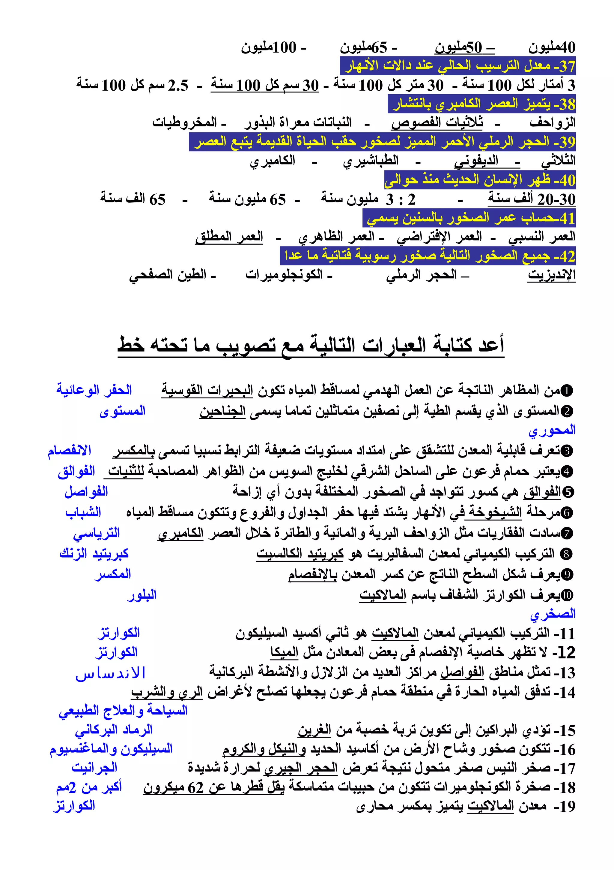 40‫مليون‬–50‫مليون‬-65- ‫مليون‬100‫مليون‬
37‫النهار‬ ‫دالت‬ ‫عند‬ ‫الحالي‬ ‫الترسيب‬ ‫معدل‬ -
3‫لكل‬ ‫أمتار‬100- ‫سنة‬30‫كل‬ ‫متر‬100- ‫سنة‬30‫كل‬ ‫سم‬100‫سنة‬-2.5‫كل‬ ‫سم‬100‫سنة‬
38‫بانتشار‬ ‫الكامبري‬ ‫العصر‬ ‫يتميز‬ -
- ‫الزوامحف‬‫الفصوص‬ ‫يثليثيات‬‫المخروطيات‬ - ‫البذور‬ ‫معراة‬ ‫النباتات‬ -
39‫العصر‬ ‫يتبع‬ ‫القديمة‬ ‫الحياة‬ ‫محقب‬ ‫لصخور‬ ‫المميز‬ ‫المحمر‬ ‫الرملي‬ ‫الحجر‬ -
‫الثليثي‬‫الديفوني‬ -‫الكامبري‬ - ‫الطباشيري‬ -
40‫محوالى‬ ‫منذ‬ ‫الحديث‬ ‫النسان‬ ‫ظهر‬ -
20-30‫سنة‬ ‫ألف‬-2:3- ‫سنة‬ ‫مليون‬65- ‫سنة‬ ‫مليون‬65‫سنة‬ ‫الف‬
41‫يسمي‬ ‫بالسنين‬ ‫الصخور‬ ‫عمر‬ ‫-محساب‬
- ‫الظاهري‬ ‫العمر‬ - ‫الفتراضي‬ ‫العمر‬ - ‫النسبي‬ ‫العمر‬‫المطلق‬ ‫العمر‬
42‫عدا‬ ‫ما‬ ‫فتاتية‬ ‫رسوبية‬ ‫صخور‬ ‫التالية‬ ‫الصخور‬ ‫جميع‬ -
‫النديزيت‬‫الصفحي‬ ‫الطين‬ - ‫الكونجلوميرات‬ - ‫الرملي‬ ‫الحجر‬ –
‫خط‬ ‫تحته‬ ‫ما‬ ‫تصويب‬ ‫مع‬ ‫التالية‬ ‫العبارات‬ ‫كتابة‬ ‫أعد‬
‫تكون‬ ‫المياه‬ ‫لمساقط‬ ‫الهدمي‬ ‫العمل‬ ‫عن‬ ‫الناتجة‬ ‫المظاهر‬ ‫من‬‫القوسية‬ ‫البحيرات‬‫الوعائية‬ ‫الحفر‬
‫يسمى‬ ‫تماما‬ ‫متمايثلين‬ ‫نصفين‬ ‫إلى‬ ‫الطية‬ ‫يقسم‬ ‫الذي‬ ‫المستوى‬‫الجنامحين‬‫المستوى‬
‫المحوري‬
‫تسمى‬ ‫نسبيا‬ ‫الترابط‬ ‫ضعيفة‬ ‫مستويات‬ ‫امتداد‬ ‫على‬ ‫للتشقق‬ ‫المعدن‬ ‫قابلية‬ ‫تعر ف‬‫بالمكسر‬‫النفصام‬
‫المصامحبة‬ ‫الظواهر‬ ‫من‬ ‫السويس‬ ‫لخليج‬ ‫الشرقي‬ ‫السامحل‬ ‫على‬ ‫فرعون‬ ‫محمام‬ ‫يعتبر‬‫للثنيات‬‫الفوالق‬
‫الفوالق‬‫إزامحة‬ ‫أي‬ ‫بدون‬ ‫المختلفة‬ ‫الصخور‬ ‫في‬ ‫تتواجد‬ ‫كسور‬ ‫هي‬‫الفواصل‬
‫مرمحلة‬‫الشيخوخة‬‫المياه‬ ‫مساقط‬ ‫وتتكون‬ ‫والفروع‬ ‫الجداول‬ ‫محفر‬ ‫فيها‬ ‫يشتد‬ ‫النهار‬ ‫في‬‫الشباب‬
‫العصر‬ ‫خلل‬ ‫والطائرة‬ ‫والمائية‬ ‫البرية‬ ‫الزوامحف‬ ‫مثل‬ ‫الفقاريات‬ ‫سادت‬‫الكامبري‬‫الترياسي‬
‫هو‬ ‫السفاليريت‬ ‫لمعدن‬ ‫الكيميائي‬ ‫التركيب‬‫الكالسيت‬ ‫كبريتيد‬‫الزنك‬ ‫كبريتيد‬
‫المعدن‬ ‫كسر‬ ‫عن‬ ‫الناتج‬ ‫السطح‬ ‫شكل‬ ‫يعر ف‬‫بالنفصام‬‫المكسر‬
‫باسم‬ ‫الشفا ف‬ ‫الكوارتز‬ ‫يعر ف‬‫المالكيت‬‫البلور‬
‫الصخري‬
11‫لمعدن‬ ‫الكيميائي‬ ‫التركيب‬ -‫المالكيت‬‫السيليكون‬ ‫أكسيد‬ ‫يثاني‬ ‫هو‬‫الكوارتز‬
12-‫مثل‬ ‫المعادن‬ ‫بعض‬ ‫فى‬ ‫النفصام‬ ‫خاصية‬ ‫تظهر‬ ‫ل‬‫الميكا‬‫الكوارتز‬
13‫مناطق‬ ‫تمثل‬ -‫الفواصل‬‫البركانية‬ ‫والنشطة‬ ‫الزلزل‬ ‫من‬ ‫العديد‬ ‫مراكز‬‫الندساس‬
14‫لغراض‬ ‫تصلح‬ ‫يجعلها‬ ‫فرعون‬ ‫محمام‬ ‫منطقة‬ ‫في‬ ‫الحارة‬ ‫المياه‬ ‫تدفق‬ -‫والشرب‬ ‫الري‬
‫الطبيعي‬ ‫والعلج‬ ‫السيامحة‬
15‫من‬ ‫خصبة‬ ‫تربة‬ ‫تكوين‬ ‫إلى‬ ‫البراكين‬ ‫تؤدي‬ -‫الغرين‬‫البركاني‬ ‫الرماد‬
16‫الحديد‬ ‫أكاسيد‬ ‫من‬ ‫الرض‬ ‫وشاح‬ ‫صخور‬ ‫تتكون‬ -‫والكروم‬ ‫والنيكل‬‫والماغنسيوم‬ ‫السيليكون‬
17‫تعرض‬ ‫نتيجة‬ ‫متحول‬ ‫صخر‬ ‫النيس‬ ‫صخر‬ -‫الجيري‬ ‫الحجر‬‫شديدة‬ ‫لحرارة‬‫الجرانيت‬
18-‫متماسكة‬ ‫محبيبات‬ ‫من‬ ‫تتكون‬ ‫الكونجلوميرات‬ ‫صخرة‬‫عن‬ ‫قطرها‬ ‫يقل‬62‫ميكرون‬‫من‬ ‫أكبر‬2‫مم‬
19‫معدن‬ -‫المالكيت‬‫محارى‬ ‫بمكسر‬ ‫يتميز‬‫الكوارتز‬
 