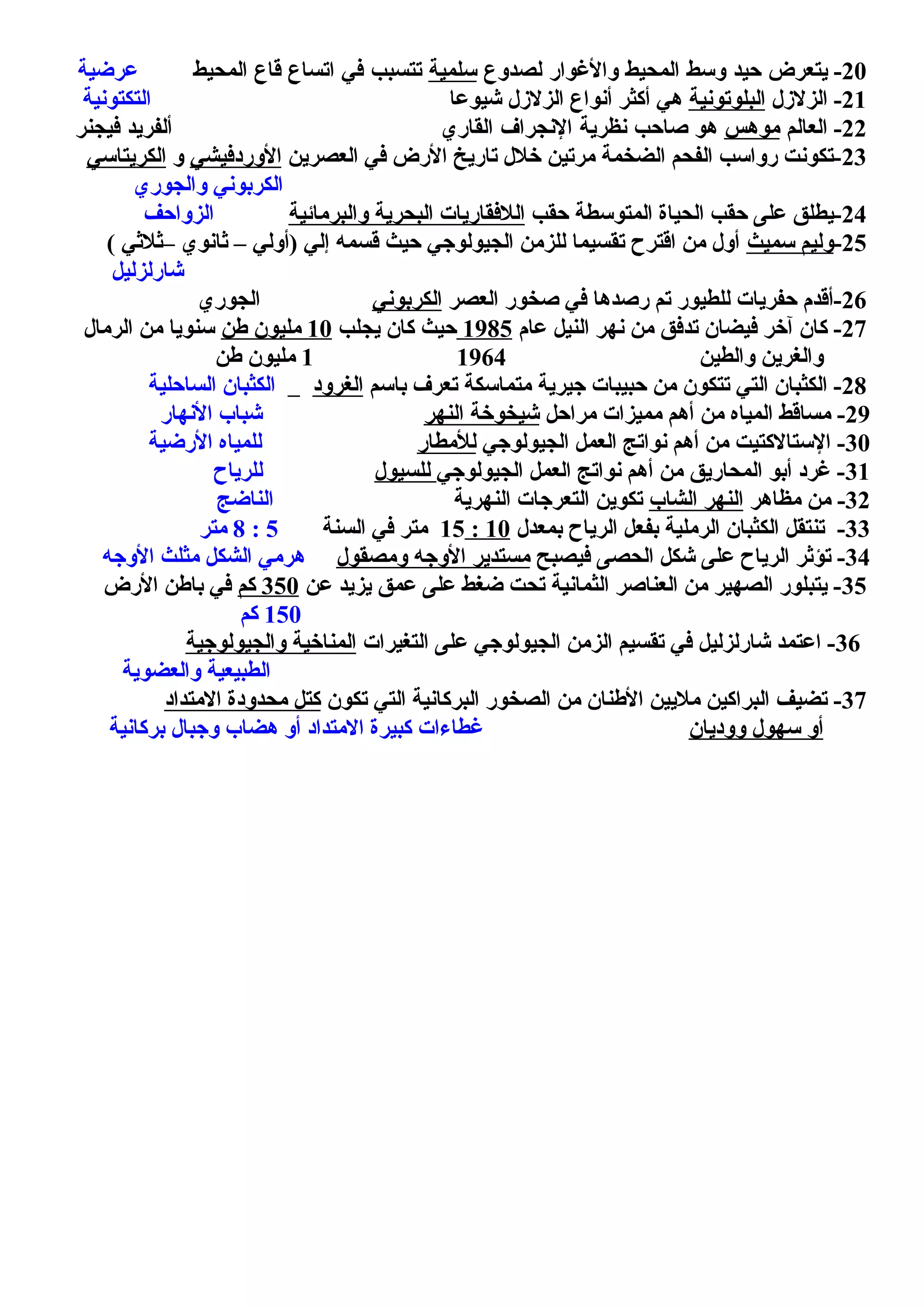 20-‫يتعرض‬‫حيد‬‫وسط‬‫المحيط‬‫والوغوار‬‫لصدوع‬‫سلمية‬‫يتتسبب‬‫في‬‫ايتساع‬‫قاع‬‫المحيط‬‫عرضية‬
21‫الزلزل‬ -‫البلوتونية‬‫شيوعا‬ ‫الزلزل‬ ‫أنواع‬ ‫أكثر‬ ‫هي‬‫التكتونية‬
22-‫العالم‬‫موهس‬‫هو‬‫صاحب‬‫ونظرية‬‫الونجراف‬‫القاري‬‫ألفريد‬‫فيجنر‬
23‫العصرين‬ ‫في‬ ‫الرض‬ ‫تاريخ‬ ‫خلل‬ ‫مرتين‬ ‫الضخمة‬ ‫الفحم‬ ‫رواسب‬ ‫-تكونت‬‫الوردفيشي‬‫و‬‫الكريتاسي‬
‫والجوري‬ ‫الكربوني‬
24‫محقب‬ ‫المتوسطة‬ ‫الحياة‬ ‫محقب‬ ‫على‬ ‫-يطلق‬‫والبرمائية‬ ‫البحرية‬ ‫اللفقاريات‬‫الزواحف‬
25-‫سميث‬ ‫وليم‬( ‫–يثليثي‬ ‫يثانوي‬ – ‫)أولي‬ ‫إلي‬ ‫قسمه‬ ‫محيث‬ ‫الجيولوجي‬ ‫للزمن‬ ‫تقسيما‬ ‫اقترح‬ ‫من‬ ‫أول‬
‫شارلزليل‬
26‫العصر‬ ‫صخور‬ ‫في‬ ‫رصدها‬ ‫تم‬ ‫للطيور‬ ‫محفريات‬ ‫-أقدم‬‫الكربوني‬‫الجوري‬
27‫عام‬ ‫النيل‬ ‫نهر‬ ‫من‬ ‫تدفق‬ ‫فيضان‬ ‫آخر‬ ‫كان‬ -1985‫يجلب‬ ‫كان‬ ‫محيث‬10‫طن‬ ‫مليون‬‫الرمال‬ ‫من‬ ‫سنويا‬
‫والطين‬ ‫والغرين‬19641‫طن‬ ‫مليون‬
28‫باسم‬ ‫تعر ف‬ ‫متماسكة‬ ‫جيرية‬ ‫محبيبات‬ ‫من‬ ‫تتكون‬ ‫التي‬ ‫الكثبان‬ -‫الغرود‬‫السامحلية‬ ‫الكثبان‬
29‫مرامحل‬ ‫مميزات‬ ‫أهم‬ ‫من‬ ‫المياه‬ ‫مساقط‬ -‫النهر‬ ‫شيخوخة‬‫النهار‬ ‫شباب‬
30‫الجيولوجي‬ ‫العمل‬ ‫نواتج‬ ‫أهم‬ ‫من‬ ‫الستالكتيت‬ -‫للمطار‬‫الرضية‬ ‫للمياه‬
31‫الجيولوجي‬ ‫العمل‬ ‫نواتج‬ ‫أهم‬ ‫من‬ ‫المحاريق‬ ‫أبو‬ ‫غرد‬ -‫للسيول‬‫للرياح‬
32‫مظاهر‬ ‫من‬ -‫الشاب‬ ‫النهر‬‫النهرية‬ ‫التعرجات‬ ‫تكوين‬‫الناضج‬
33‫بمعدل‬ ‫الرياح‬ ‫بفعل‬ ‫الرملية‬ ‫الكثبان‬ ‫تنتقل‬ -10:15‫السنة‬ ‫في‬ ‫متر‬5:8‫متر‬
34‫فيصبح‬ ‫الحصى‬ ‫شكل‬ ‫على‬ ‫الرياح‬ ‫تؤيثر‬ -‫ومصقول‬ ‫الوجه‬ ‫مستدير‬‫الوجه‬ ‫مثلث‬ ‫الشكل‬ ‫هرمي‬
35‫عن‬ ‫يزيد‬ ‫عمق‬ ‫على‬ ‫ضغط‬ ‫تحت‬ ‫الثمانية‬ ‫العناصر‬ ‫من‬ ‫الصهير‬ ‫يتبلور‬ -350‫كم‬‫الرض‬ ‫باطن‬ ‫في‬
150‫كم‬
36‫التغيرات‬ ‫على‬ ‫الجيولوجي‬ ‫الزمن‬ ‫تقسيم‬ ‫في‬ ‫شارلزليل‬ ‫اعتمد‬ -‫والجيولوجية‬ ‫المناخية‬
‫والعضوية‬ ‫الطبيعية‬
37‫تكون‬ ‫التي‬ ‫البركانية‬ ‫الصخور‬ ‫من‬ ‫الطنان‬ ‫مليين‬ ‫البراكين‬ ‫تضيف‬ -‫المتداد‬ ‫محدودة‬ ‫كتل‬
‫ووديان‬ ‫سهول‬ ‫أو‬‫بركانية‬ ‫وجبال‬ ‫هضاب‬ ‫أو‬ ‫المتداد‬ ‫كبيرة‬ ‫غطاءات‬
 