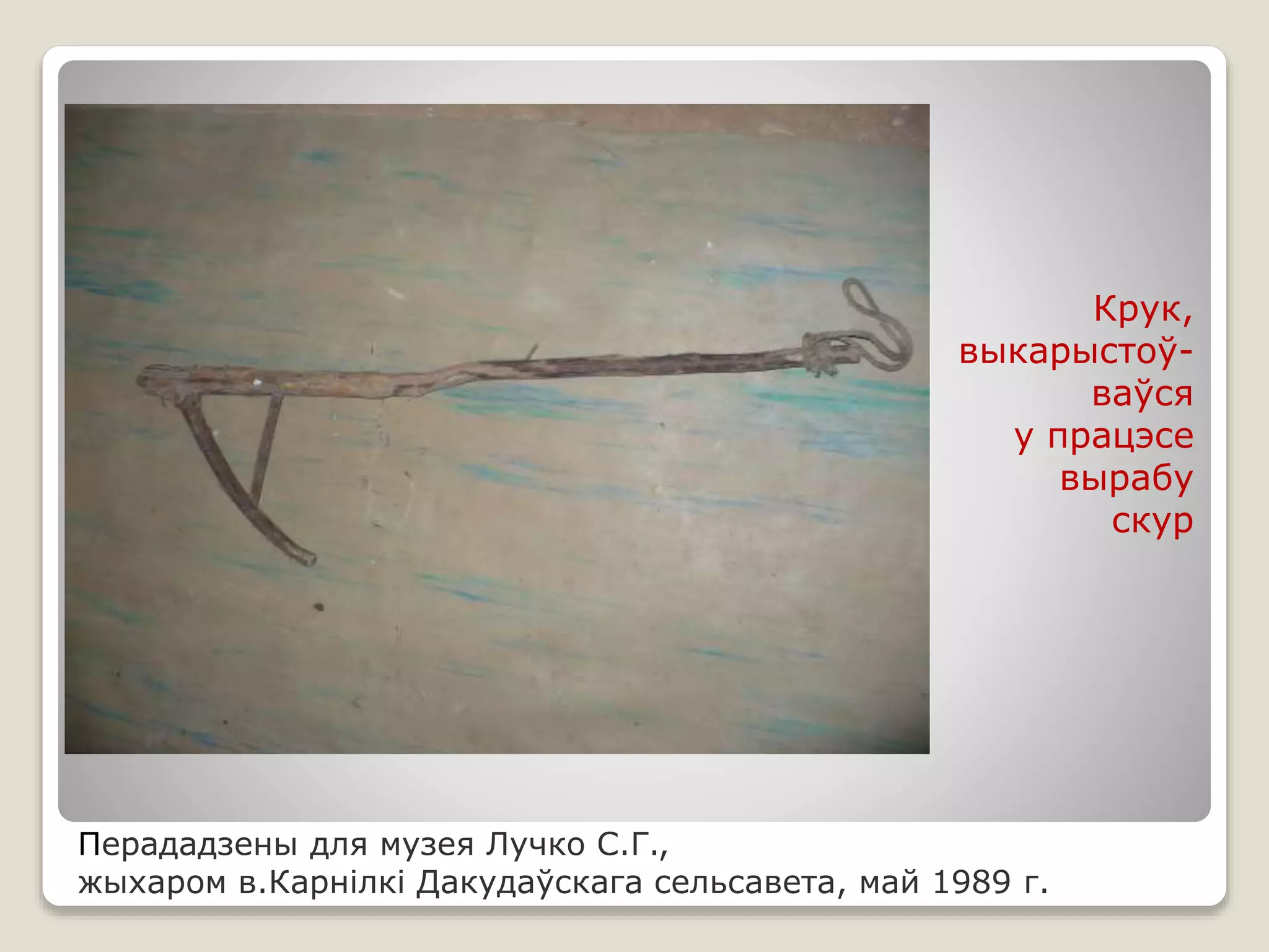 Перададзены для музея Лучко С.Г.,
жыхаром в.Карнілкі Дакудаўскага сельсавета, май 1989 г.
Крук,
выкарыстоў-
ваўся
у працэсе
вырабу
скур
 