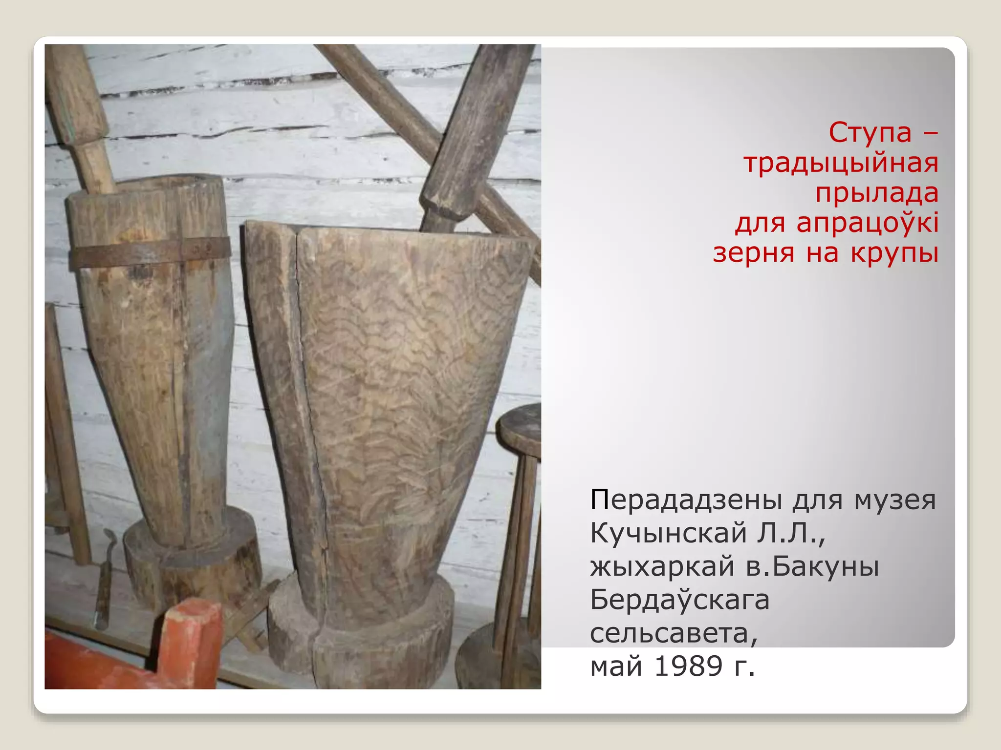 Перададзены для музея
Кучынскай Л.Л.,
жыхаркай в.Бакуны
Бердаўскага
сельсавета,
май 1989 г.
Ступа –
традыцыйная
прылада
для апрацоўкі
зерня на крупы
 