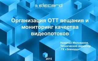 1
Организация ОТТ вещания и
мониторинг качества
видеопотоков
2015
Николай Милованов,
Технический директор
ГК «Элекард»
 