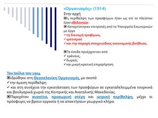 Τον Ιούλιο του 1914
ιδρύθηκε στη Θεσσαλονίκη Οργανισμός, με σκοπό
την άμεση περίθαλψη
 και στη συνέχεια την εγκατάσταση των προσφύγων σε εγκαταλελειμμένα τουρκικά
και βουλγαρικά χωριά της Κεντρικής και Ανατολικής Μακεδονίας.
Παρεχόταν συσσίτιο, προσωρινή στέγη και ιατρική περίθαλψη, μέχρι οι
πρόσφυγες να βρουν εργασία ή να αποκτήσουν γεωργικό κλήρο.
ΕΘΕΛΟΝΤΙΚΗ ΠΡΟΣΦΟΡΑ – ΚΡΑΤΙΚΗ ΦΡΟΝΤΙΔΑ
Στην αρχή
η περίθαλψη των προσφύγων ήταν ως επί το πλείστον
έργο εθελοντών.
 Καταρτίστηκαν επιτροπές από το Υπουργείο Εσωτερικών
με έργο
τη διανομή τροφίμων,
ιματισμού
και την παροχή στοιχειώδους οικονομικής βοήθειας.
Τα έσοδα προέρχονταν από:
 εράνους,
δωρεές
και μικρή κρατική επιχορήγηση.
 