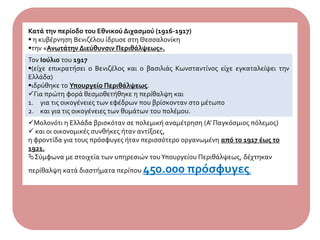 Κατά την περίοδο του Εθνικού Διχασμού (1916-1917)
 η κυβέρνηση Βενιζέλου ίδρυσε στη Θεσσαλονίκη
την «Ανωτάτην Διεύθυνσιν Περιθάλψεως».
Τον Ιούλιο του 1917
(είχε επικρατήσει ο Βενιζέλος και ο βασιλιάς Κωνσταντίνος είχε εγκαταλείψει την
Ελλάδα)
ιδρύθηκε το Υπουργείο Περιθάλψεως.
Για πρώτη φορά θεσμοθετήθηκε η περίθαλψη και
1. για τις οικογένειες των εφέδρων που βρίσκονταν στο μέτωπο
2. και για τις οικογένειες των θυμάτων του πολέμου.
Μολονότι η Ελλάδα βρισκόταν σε πολεμική αναμέτρηση (Α' Παγκόσμιος πόλεμος)
 και οι οικονομικές συνθήκες ήταν αντίξοες,
η φροντίδα για τους πρόσφυγες ήταν περισσότερο οργανωμένη από το 1917 έως το
1921.
Σύμφωνα με στοιχεία των υπηρεσιών τουΥπουργείου Περιθάλψεως, δέχτηκαν
περίθαλψη κατά διαστήματα περίπου 450.000 πρόσφυγες.
 