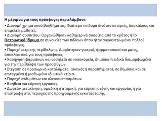 Η μέριμνα για τους πρόσφυγες περιελάμβανε:
• Διανομή χρηματικού βοηθήματος. Ιδιαίτερο επίδομα δινόταν σε ιερείς, δασκάλους και
επιμελείς μαθητές.
• Διανομή συσσιτίου. Οργανώθηκαν καθημερινά συσσίτια από το κράτος ή το
Πατριωτικό Ίδρυμα σε συνοικίες των πόλεων όπου ήταν συγκεντρωμένοι πολλοί
πρόσφυγες.
• Παροχή ιατρικής περίθαλψης. Διορίστηκαν γιατροί, φαρμακοποιοί και μαίες,
αποκλειστικά για τους πρόσφυγες
• Χορήγηση φαρμάκων και νοσηλεία σε νοσοκομεία, δημόσια ή ειδικά διαμορφωμένα
για την περίθαλψη των προσφύγων.
• Στέγαση σε προσωρινά καταλύματα, (σκηνές ή παραπήγματα), σε δημόσια και σε
επιταγμένα ή μισθωμένα ιδιωτικά κτίρια.
• Παροχή ενδυμάτων και κλινοσκεπασμάτων.
• Βοήθεια για εύρεση εργασίας.
• Δωρεάν μετακίνηση, ομαδική ή ατομική, για εύρεση στέγης και εργασίας ή για
επιστροφή στις περιοχές της προηγούμενης εγκατάστασης.
 