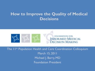 How to Improve the Quality of Medical Decisions The 11 th  Population Health and Care Coordination Colloquium March 15, 2011 Michael J. Barry, MD Foundation President 