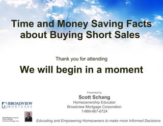 Time and Money Saving Facts about Buying Short Sales  ,[object Object],[object Object],Presented by Scott Schang Homeownership Educator Broadview Mortgage Corporation 1-866-667-6724 